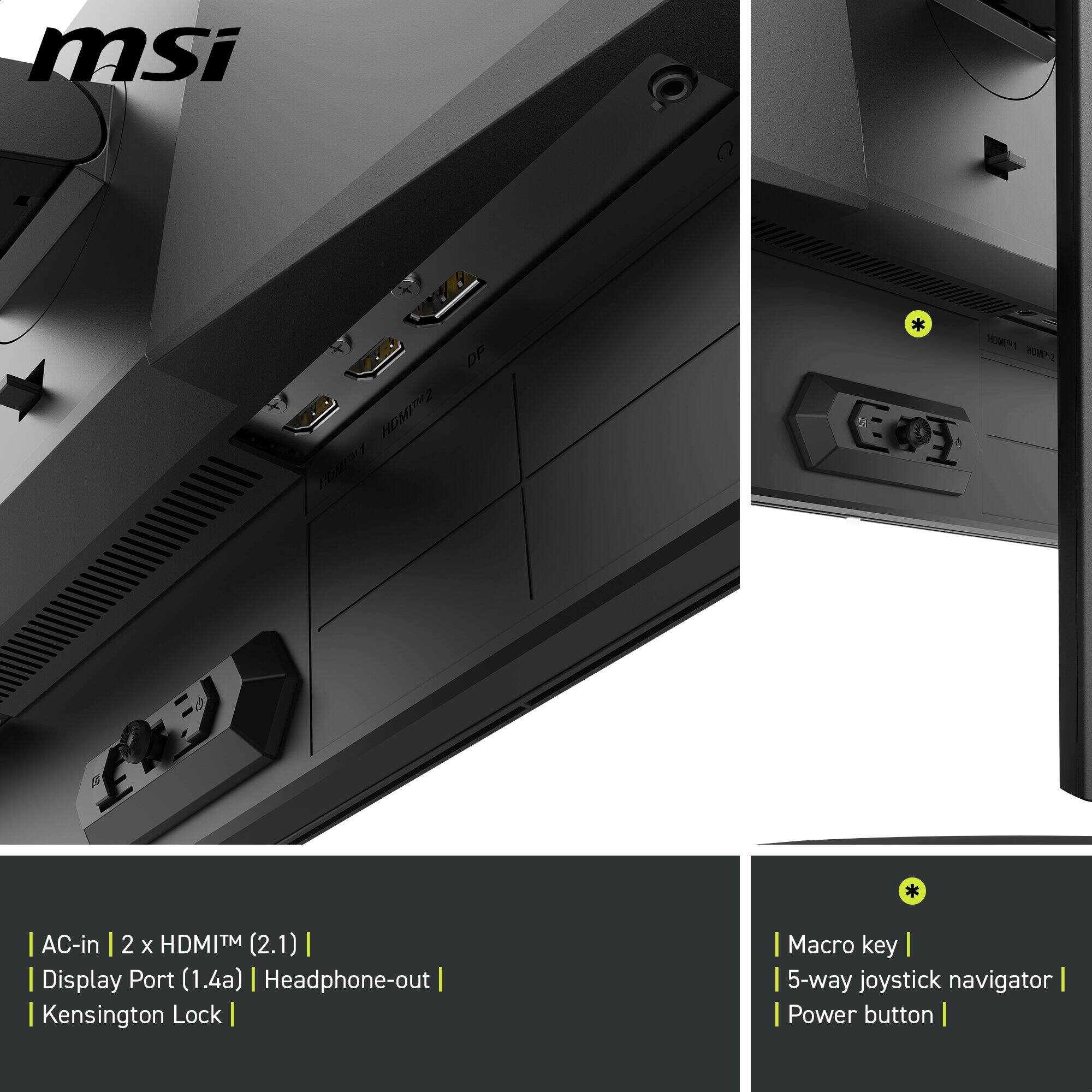 msi  
DP HDMITM2 HUMM  
HDMPY1 ZHOWZ EA  
AC-in 2 X HDMI (2.1) Display Port (1.4a) Headphone-out Kensington Lock  
Macro key 5-way joystick navigator Power button
