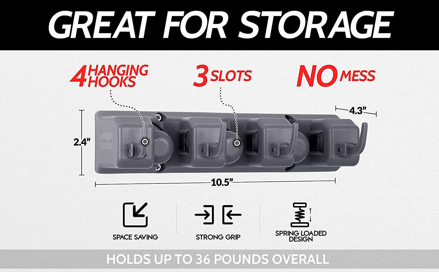 GREAT FOR STORAGE

4 HANGING HOOKS

3 SLOTS

NO MESS

4.3"

2.4"

10.5"

SPACE SAVING

STRONG GRIP

SPRING LOADED DESIGN

HOLDS UP TO 36 POUNDS OVERALL