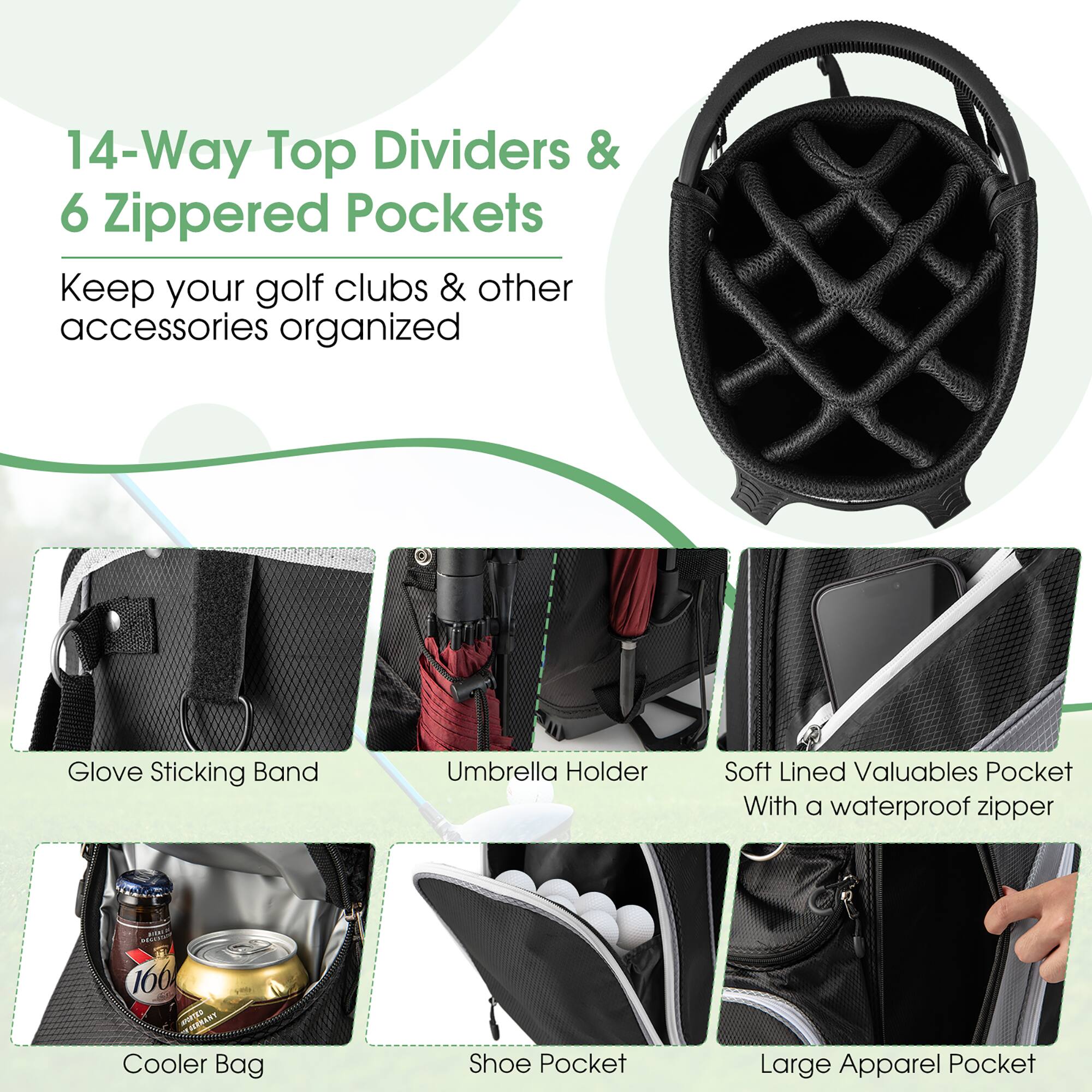 14-Way Top Dividers & 6 Zippered Pockets  
Keep your golf clubs & other accessories organized  

- Glove Sticking Band  
- Umbrella Holder  
- Soft Lined Valuables Pocket with a waterproof zipper  
- Cooler Bag  
- Shoe Pocket  
- Large Apparel Pocket