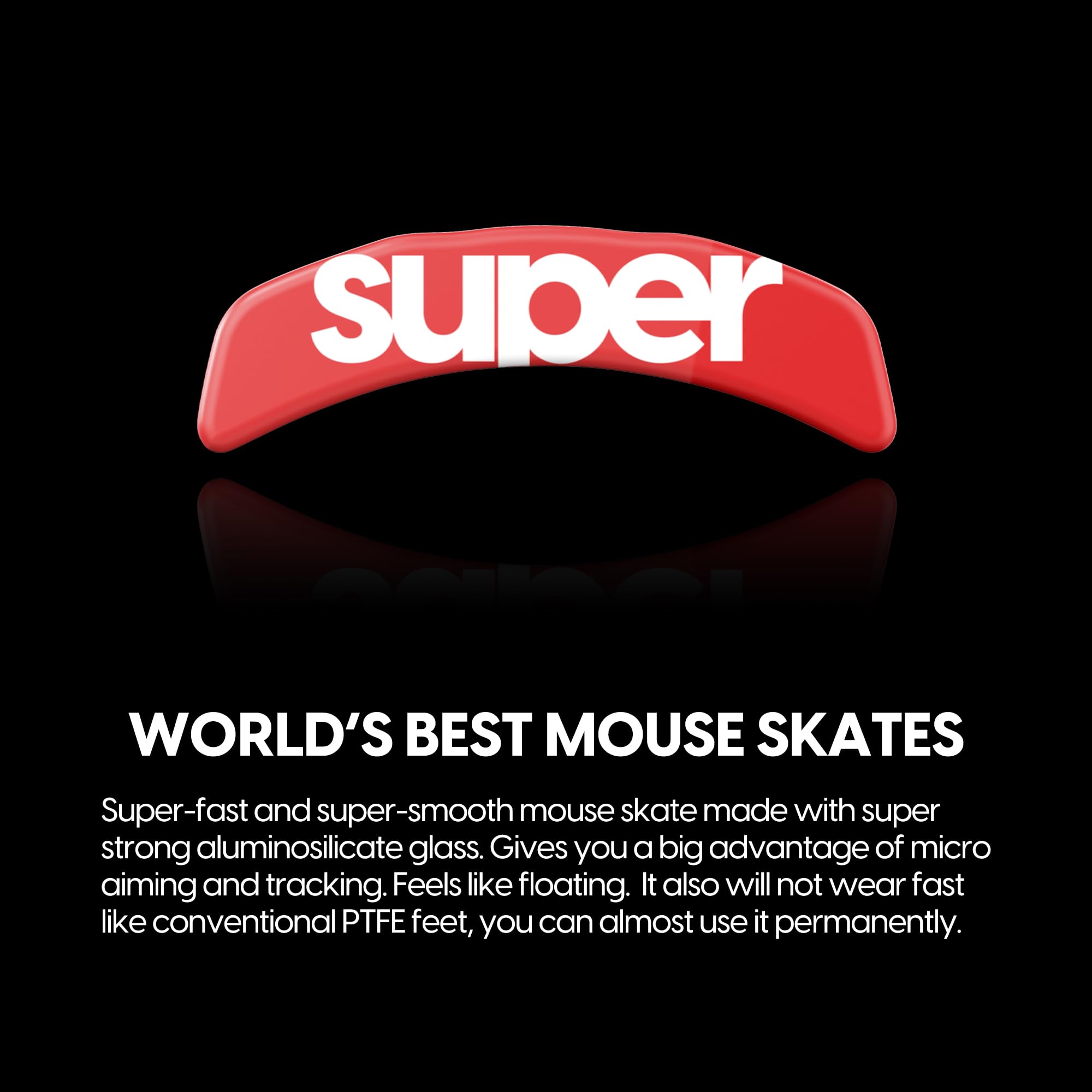 **Super**

**WORLD'S BEST MOUSE SKATES**

Super-fast and super-smooth mouse skates made with super strong aluminosilicate glass. Gives you a big advantage of micro aiming and tracking. Feels like floating. It also will not wear fast like conventional PTFE feet, you can almost use it permanently.