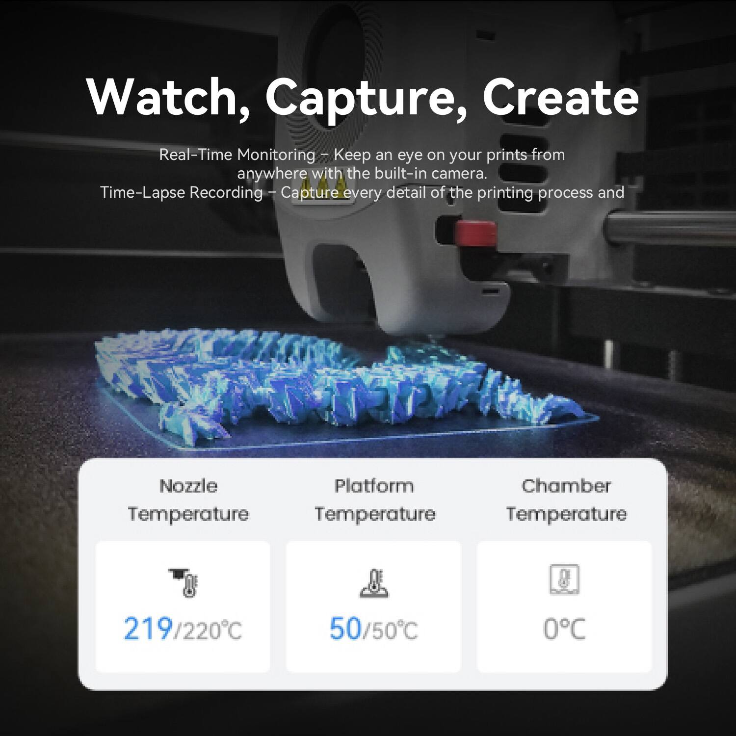 Watch, Capture, Create

Real-Time Monitoring: Keep an eye on your prints from anywhere with the built-in camera.

Time-Lapse Recording: Capture every detail of the printing process and

Nozzle Temperature: 219/220°C

Platform Temperature: 50/50°C

Chamber Temperature: 0°C