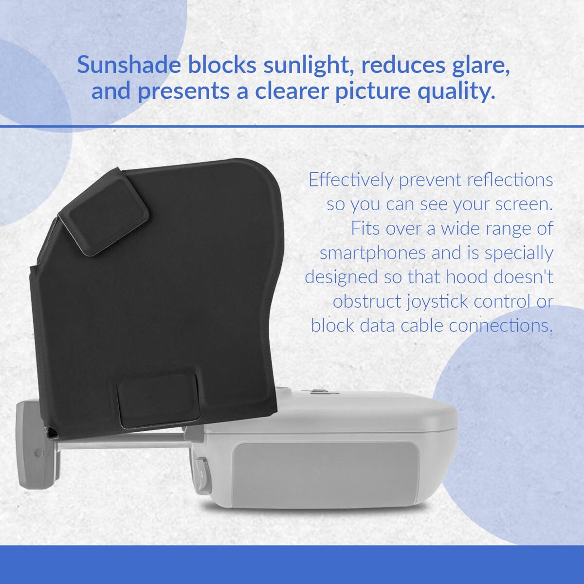 Sunshade blocks sunlight, reduces glare, and presents a clearer picture quality. Effectively prevent reflections so you can see your screen. Fits over a wide range of smartphones and is specially designed so that hood doesn't obstruct joystick control or block data cable connections.