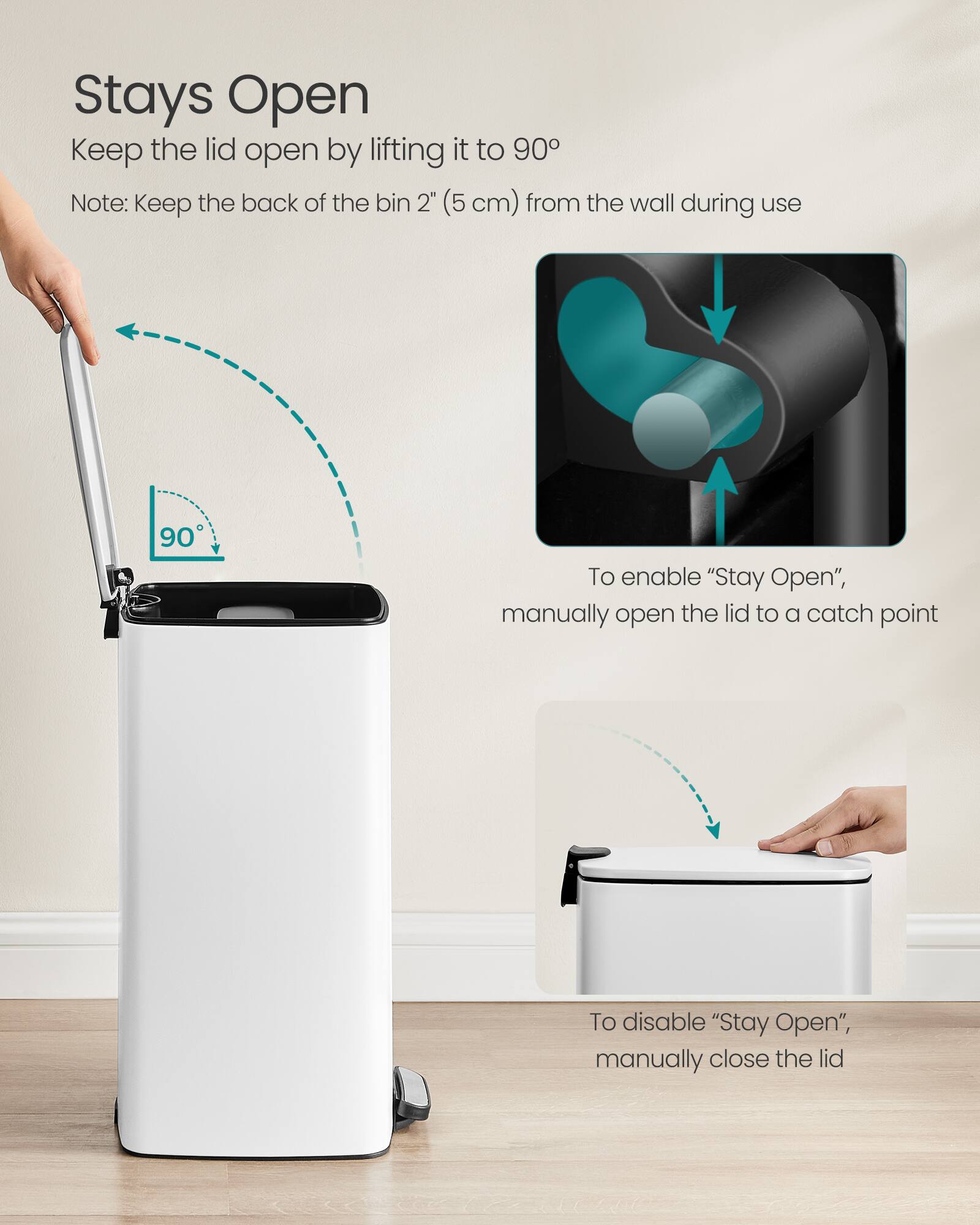 Stays Open  
Keep the lid open by lifting it to 90°  
Note: Keep the back of the bin 2" (5 cm) from the wall during use  

To enable "Stay Open", manually open the lid to a catch point  

To disable "Stay Open", manually close the lid