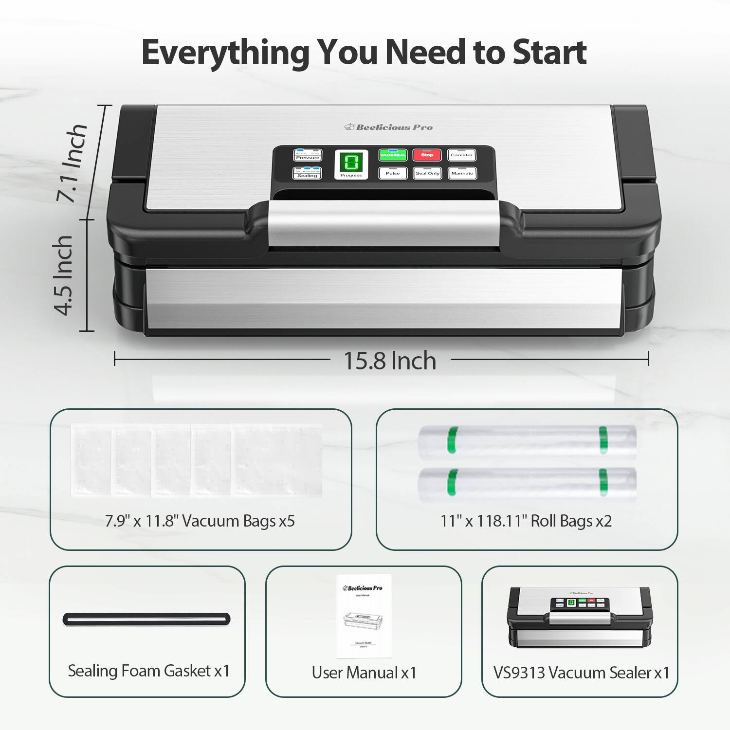 Everything You Need to Start

- 7.1 Inch
- 4.5 Inch
- 15.8 Inch

- 7.9" x 11.8" Vacuum Bags x5
- 11" x 118.11" Roll Bags x2
- Sealing Foam Gasket x1
- User Manual x1
- VS9313 Vacuum Sealer x1