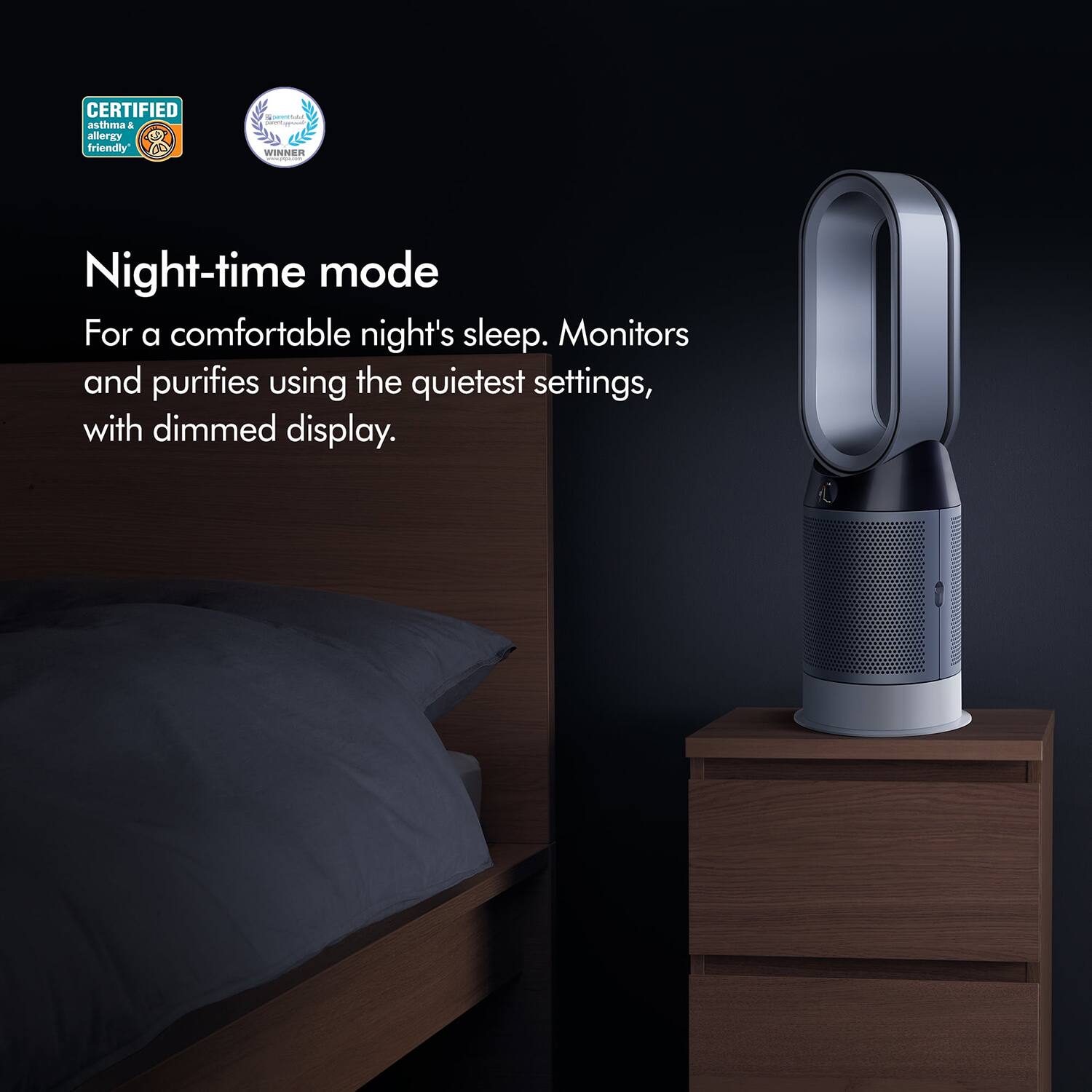 CERTIFIED asthma & allergy friendly

WINNER

Night-time mode

For a comfortable night's sleep. Monitors and purifies using the quietest settings, with dimmed display.