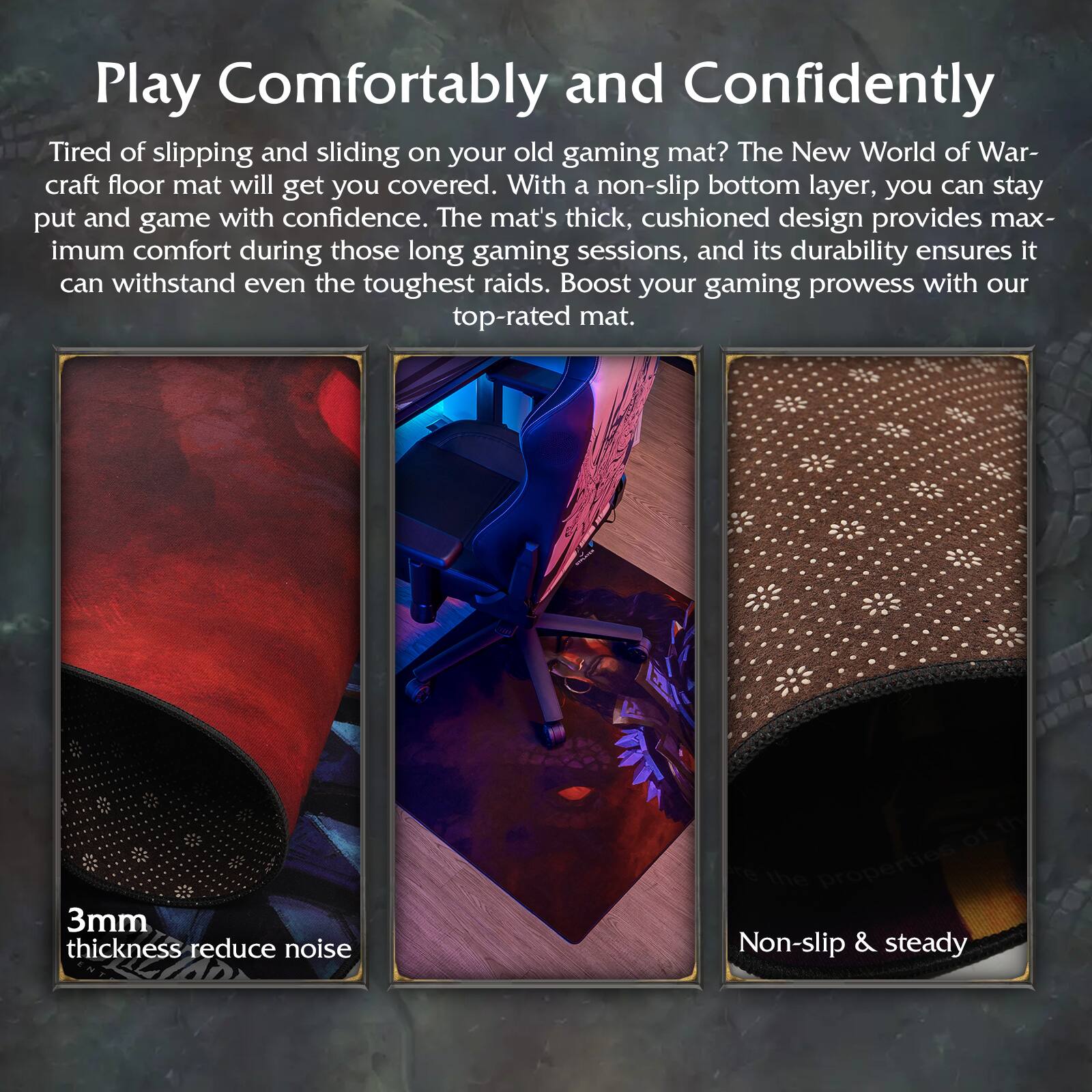 Play Comfortably and Confidently

Tired of slipping and sliding on your old gaming mat? The New World of Warcraft floor mat will get you covered. With a non-slip bottom layer, you can stay put and game with confidence. The mat's thick, cushioned design provides maximum comfort during those long gaming sessions, and its durability ensures it can withstand even the toughest raids. Boost your gaming prowess with our top-rated mat.

3mm thickness reduce noise

Non-slip & steady