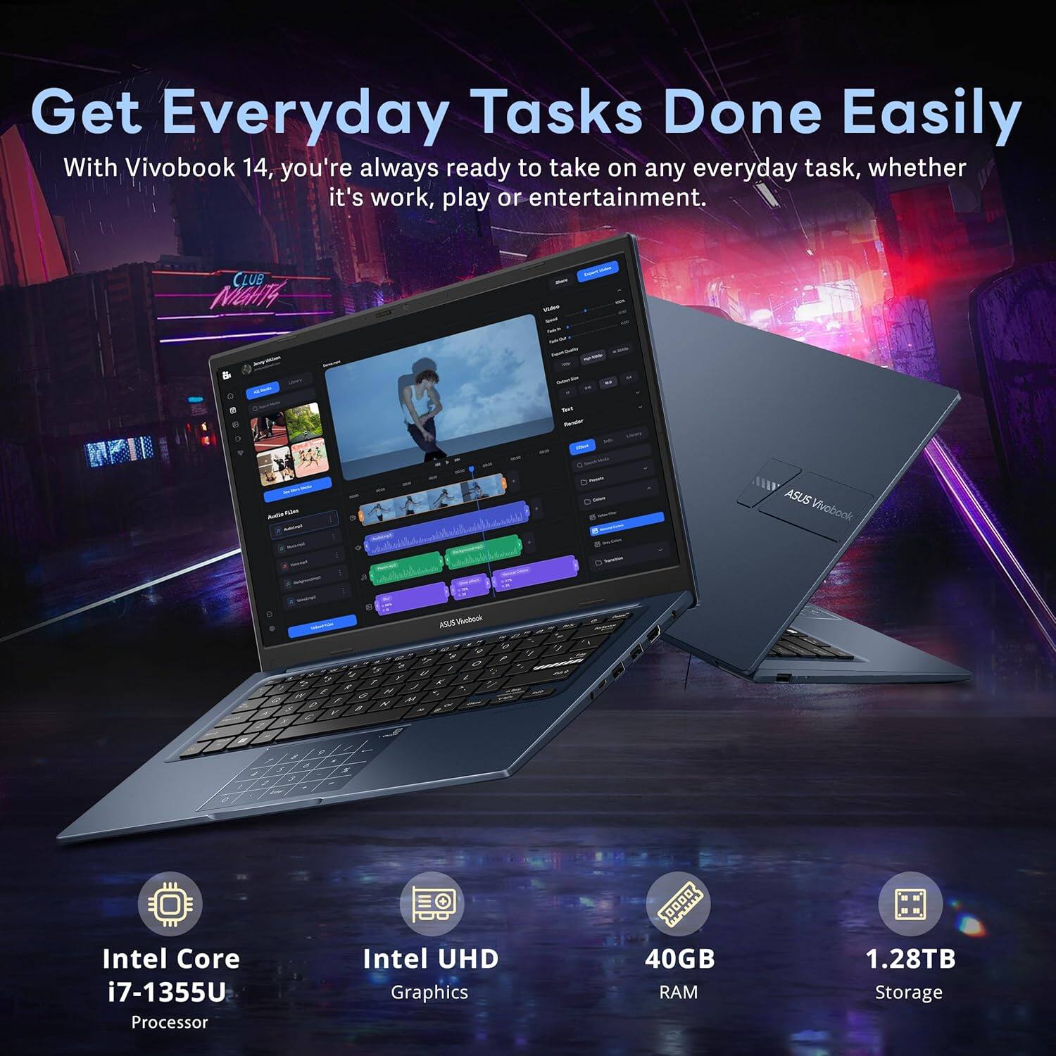 Get Everyday Tasks Done Easily

With Vivobook 14, you're always ready to take on any everyday task, whether it's work, play or entertainment.

- Intel Core i7-1355U Processor
- Intel UHD Graphics
- 40GB RAM
- 1.28TB Storage