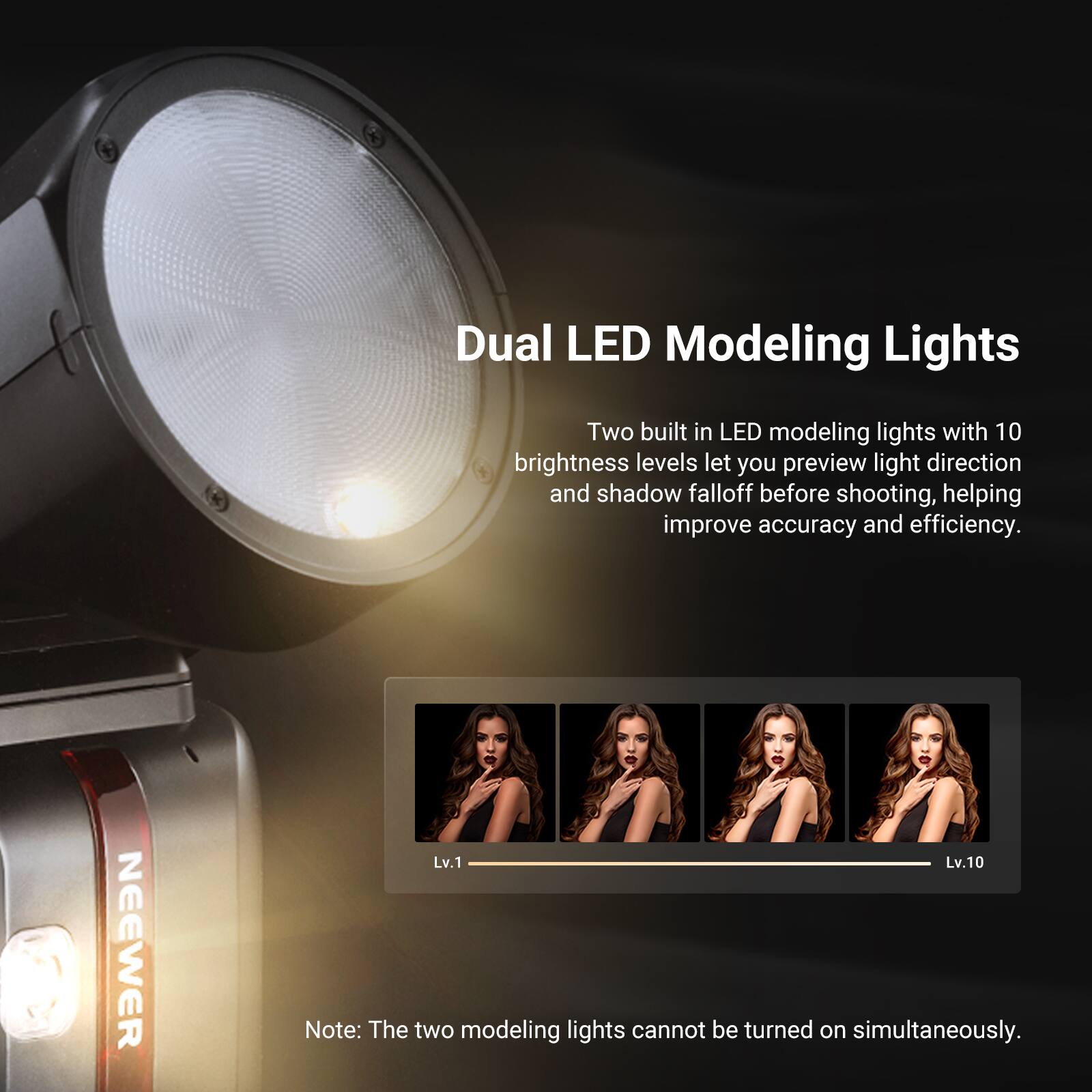Dual LED Modeling Lights

Two built-in LED modeling lights with 10 brightness levels let you preview light direction and shadow falloff before shooting, helping improve accuracy and efficiency.

NEEWER Lv.1 Lv.10

Note: The two modeling lights cannot be turned on simultaneously.