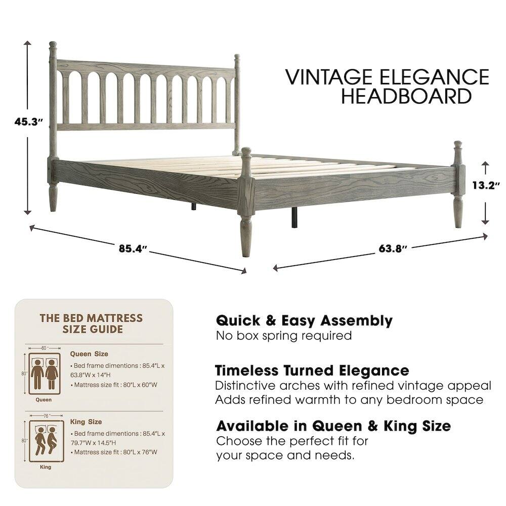 VINTAGE ELEGANCE HEADBOARD

45.3" 13.2" 85.4" 63.8"

THE BED MATTRESS SIZE GUIDE

Queen Size Bed frame dimensions: 85.4"L x 63.8"W x 14"H
Mattress size fit: 80"L x 60"W

King Size Bed frame dimensions: 85.4"L x 79.7"W x 14.5"H
Mattress size fit: 80"L x 76"W

Quick & Easy Assembly
No box spring required

Timeless Turned Elegance
Distinctive arches with refined vintage appeal
Adds refined warmth to any bedroom space

Available in Queen & King Size
Choose the perfect fit for your space and needs.
