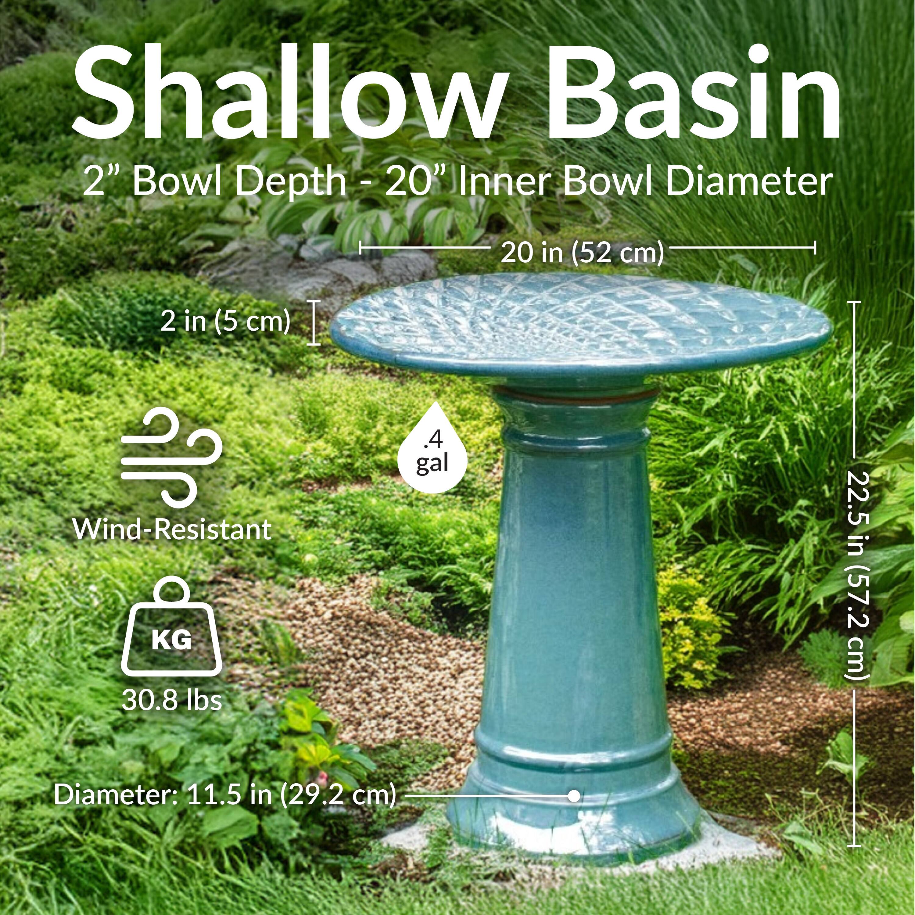 Shallow Basin  
2" Bowl Depth - 20" Inner Bowl Diameter  
20 in (52 cm)  
2 in (5 cm)  
Wind-Resistant  
30.8 lbs  
.4 gal  
22.5 in (57.2 cm)  
Diameter: 11.5 in (29.2 cm)