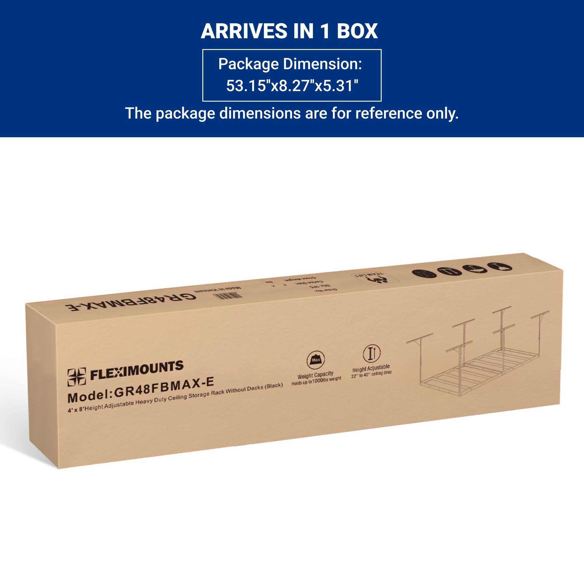 ARRIVES IN 1 BOX

Package Dimension: 53.15"x8.27"x5.31"

The package dimensions are for reference only.

FLEXIMOUNTS

Model: GR48FBMAX-E

4' x 8' Height Adjustable Heavy Duty Ceiling Storage Rack Without Decks (Black)

Weight Capacity: Holds up to 1000lbs weight

Height Adjustable: 22" to 48" ceiling drop