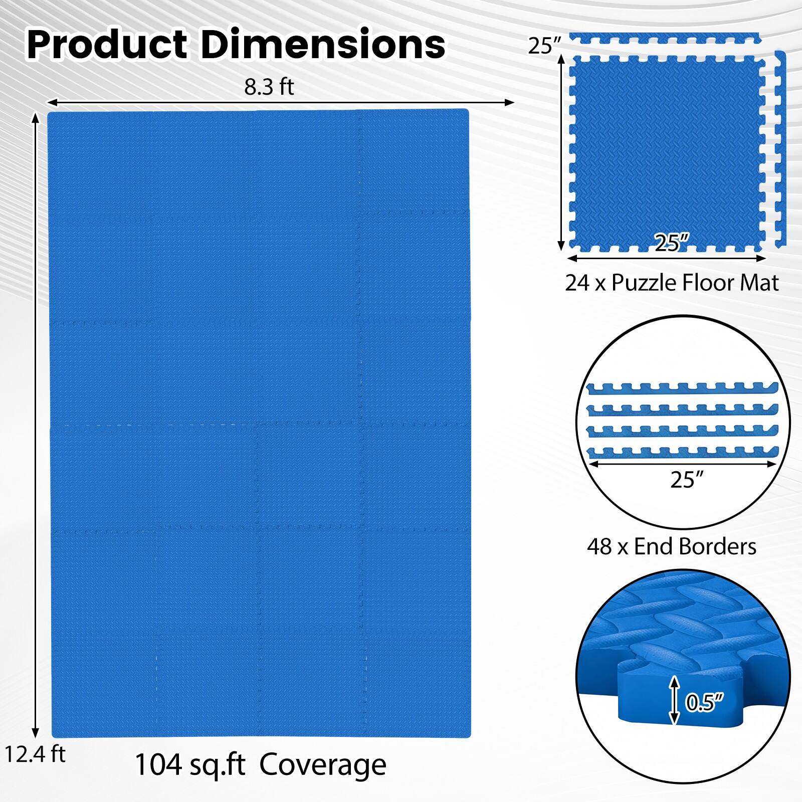 Product Dimensions: 25" x 8.3 ft, 25" x 12.4 ft, 24 x Puzzle Floor Mat, 48 x End Borders, 0.5" thick, 104 sq.ft Coverage