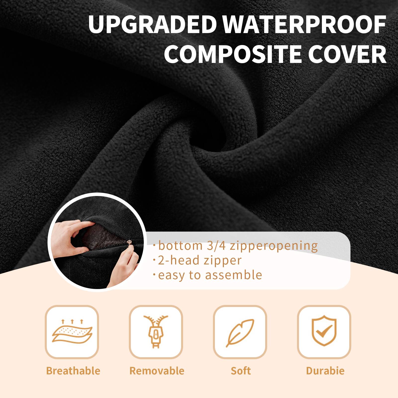 UPGRADED WATERPROOF COMPOSITE COVER

- bottom 3/4 zipper opening
- 2-head zipper
- easy to assemble

Breathable
Removable
Soft
Durable