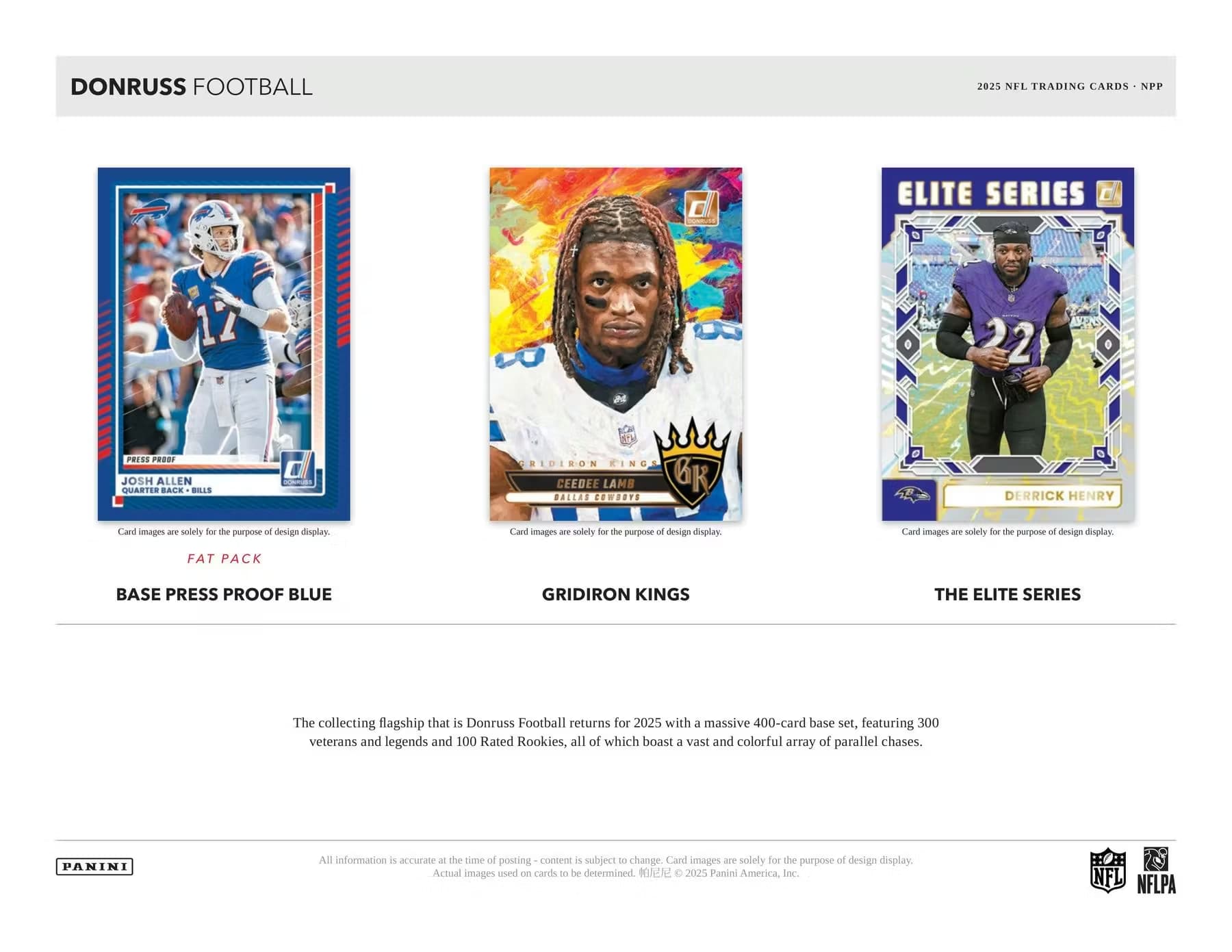 DONRUSS FOOTBALL  
2025 NFL TRADING CARDS - NPP  

**FAT PACK**  
BASE PRESS PROOF BLUE  

**GRIDIRON KINGS**  

**THE ELITE SERIES**  

The collecting flagship that is Donruss Football returns for 2025 with a massive 400-card base set, featuring 300 veterans and legends and 100 Rated Rookies, all of which boast a vast and colorful array of parallel chases.  

Card images are solely for the purpose of design display.  

All information is accurate at the time of posting – content is subject to change. Card images are solely for the purpose of design display. Actual images used on cards to be determined. © 2025 Panini America, Inc.  

NFL NFLPA  

---

**Josh Allen**  
Quarterback - Bills  

**CeeDee Lamb**  
Dallas Cowboys  

**Derrick Henry**  

Card images are solely for the purpose of design display.