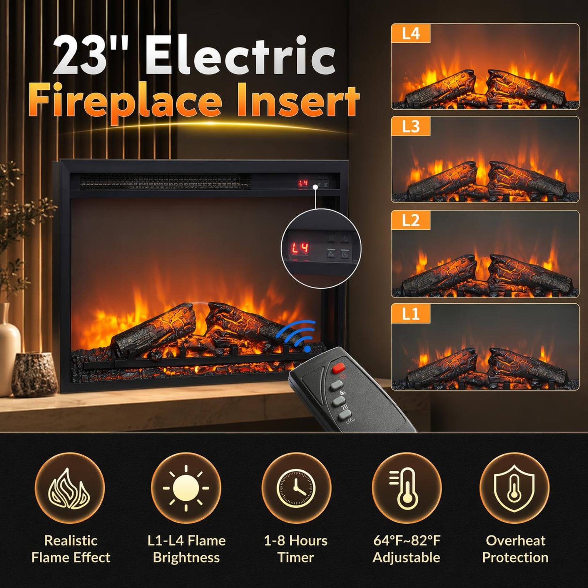 23" Electric Fireplace Insert

L4
L3
L2
L1

Realistic Flame Effect
L1-L4 Flame Brightness
1-8 Hours Timer
64°F~82°F Adjustable
Overheat Protection