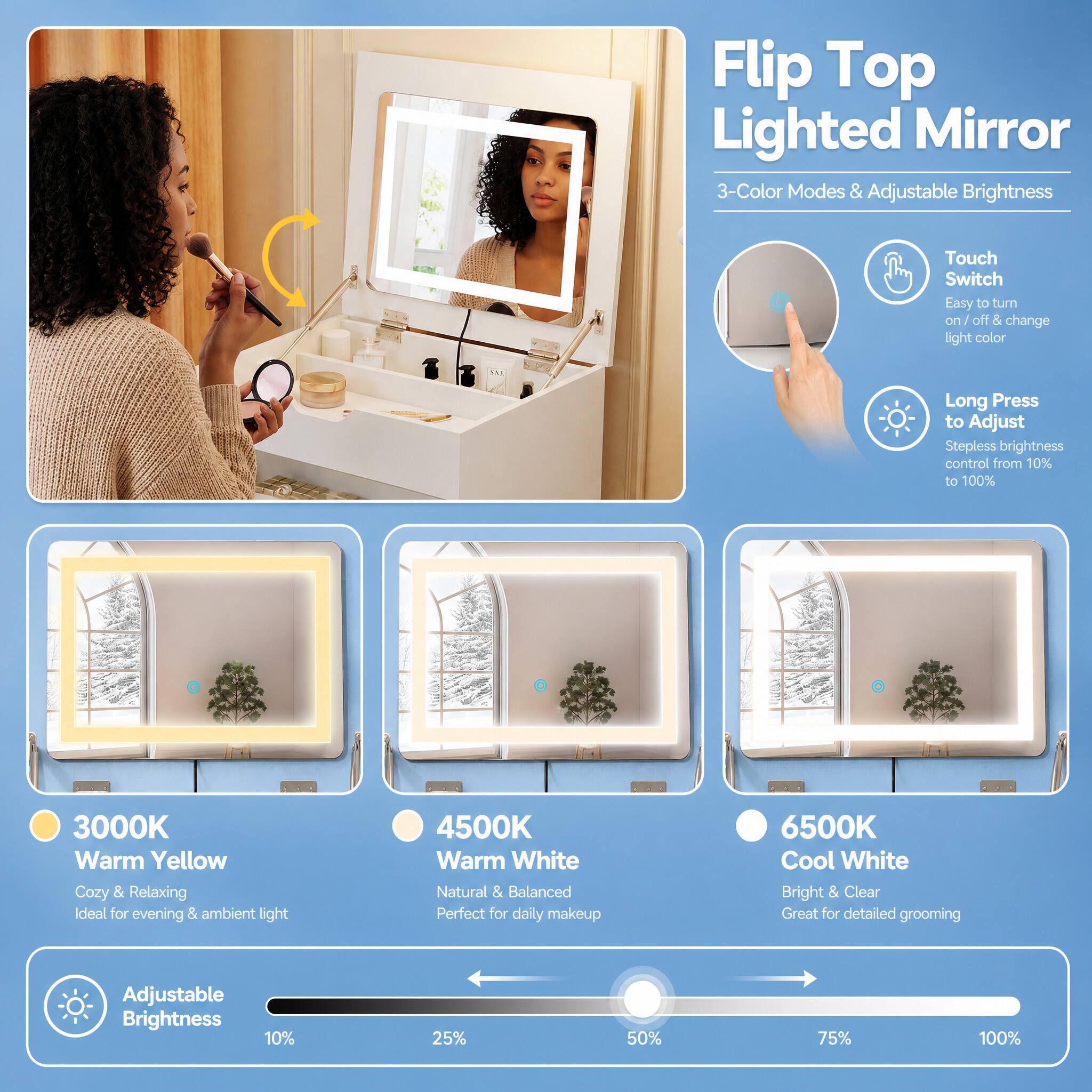 Flip Top Lighted Mirror  
3-Color Modes & Adjustable Brightness

Touch Switch  
Easy to turn on/ off & change light color

Long Press to Adjust  
Stepless brightness control from 10% to 100%

3000K Warm Yellow  
Cozy & Relaxing  
Ideal for evening & ambient light

4500K Warm White  
Natural & Balanced  
Perfect for daily makeup

6500K Cool White  
Bright & Clear  
Great for detailed grooming

Adjustable Brightness  
10%  
25%  
50%  
75%  
100%