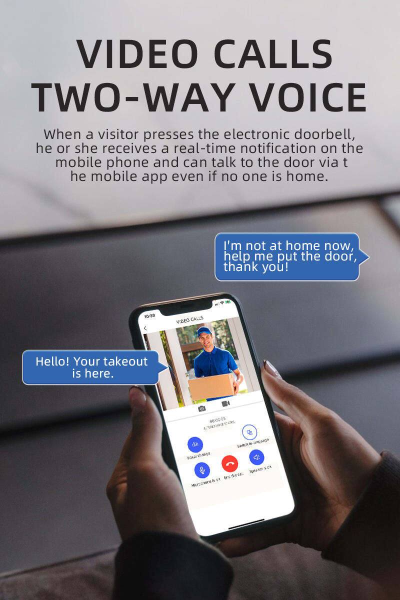VIDEO CALLS TWO-WAY VOICE

When a visitor presses the electronic doorbell, he or she receives a real-time notification on the mobile phone and can talk to the door via the mobile app even if no one is home.

I'm not at home now, help me put the door, thank you!

Hello! Your takeout is here.