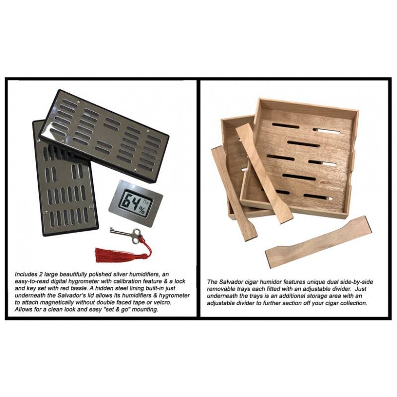 4% 11

Includes 2 large beautifully polished silver humidifiers, an easy-to-read digital hygrometer with calibration feature & a lock and key set with red tassie. A hidden steel lining built-in just underneath the Salvador's lid allows its humidifiers & hygrometer to attach magnetically without double faced tape or velcro. Allows for a clean look and easy "set & go" mounting.

The Salvador cigar humidor features unique dual side-by-side removable trays each fitted with an adjustable divider. Just underneath the trays is an additional storage area with an adjustable divider to further section off your cigar collection.