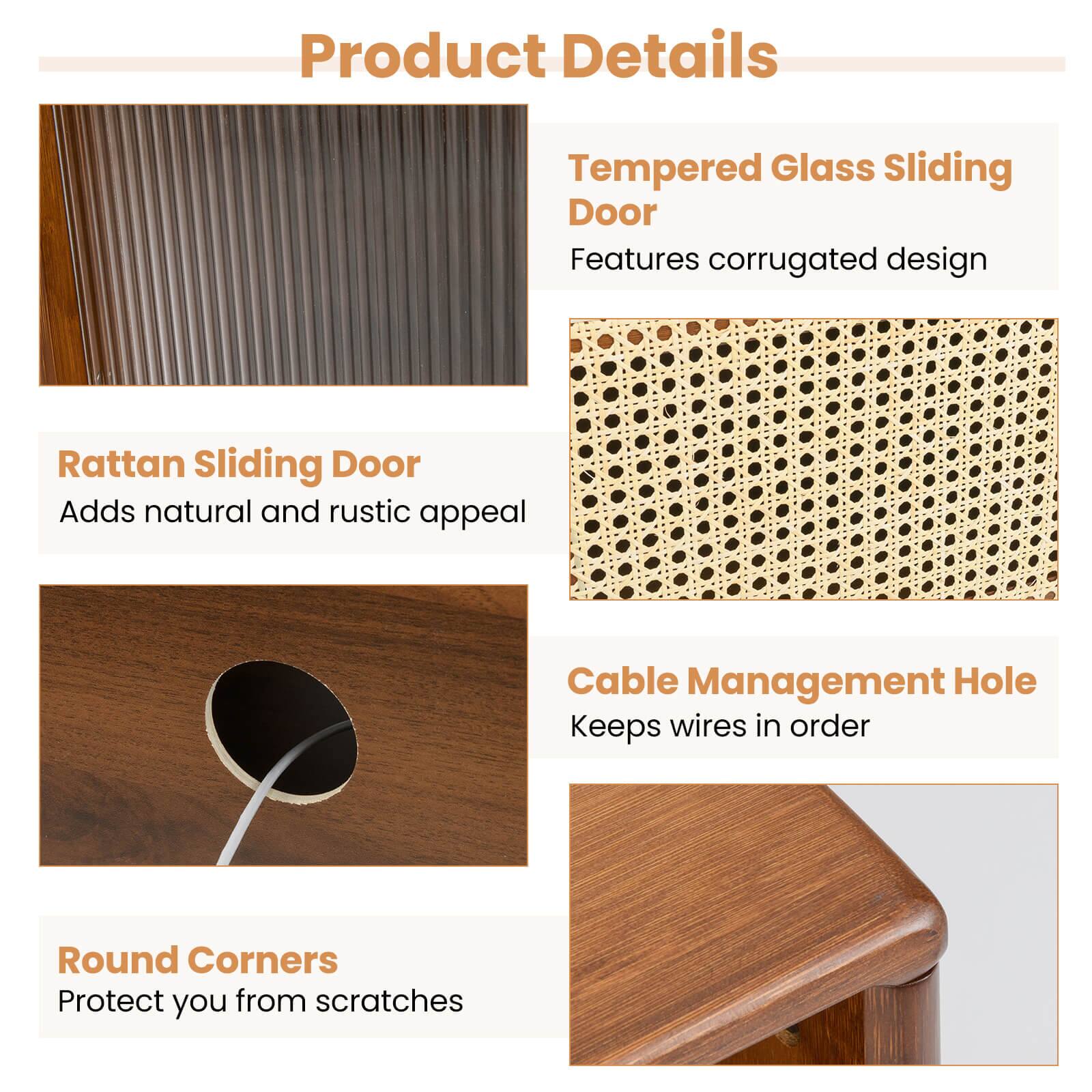 Product Details

Tempered Glass Sliding Door
Features corrugated design

Rattan Sliding Door
Adds natural and rustic appeal

Cable Management Hole
Keeps wires in order

Round Corners
Protect you from scratches