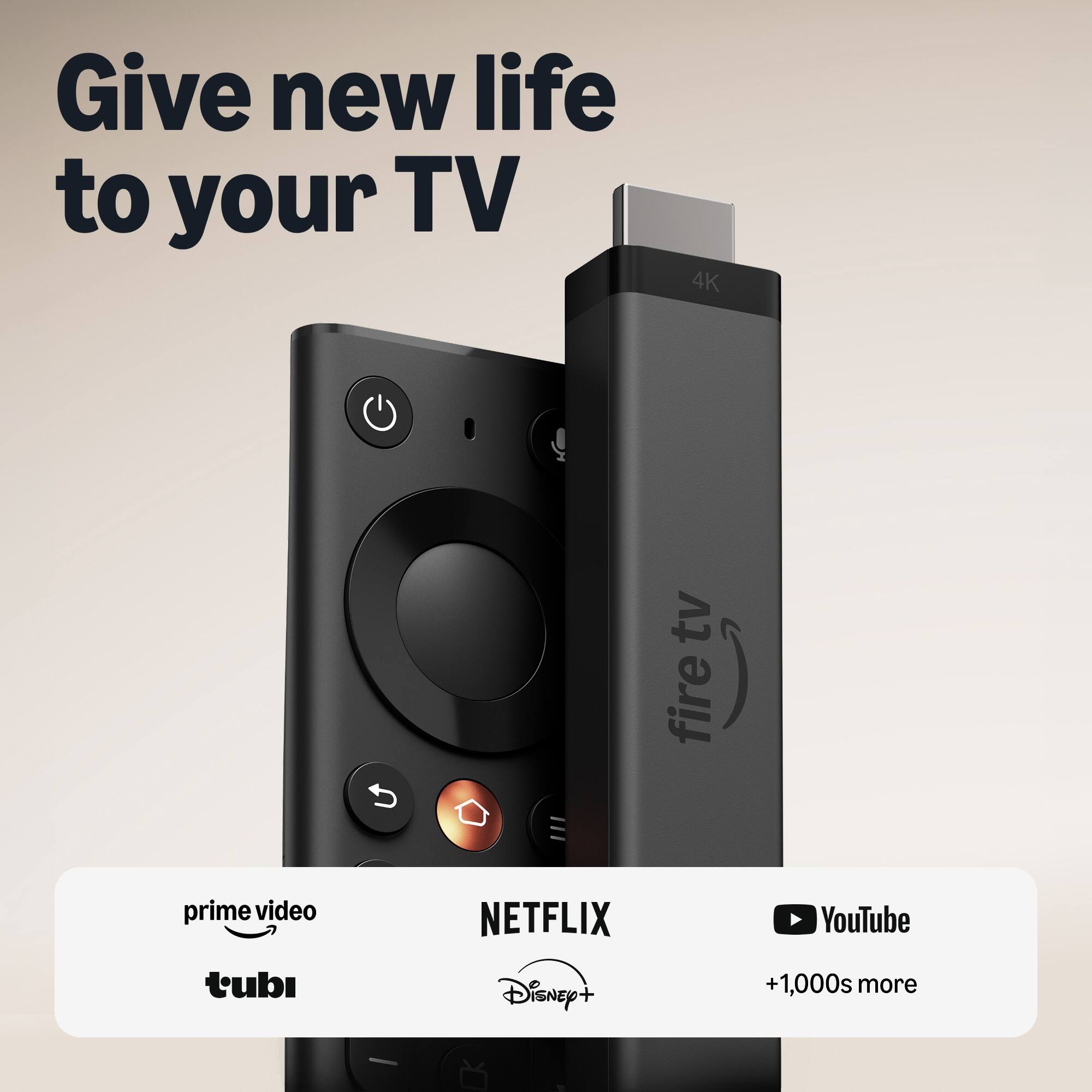 Give new life to your TV

4K
tv fire

prime video
NETFLIX
YouTube
tubi
Disney+
+1,000s more