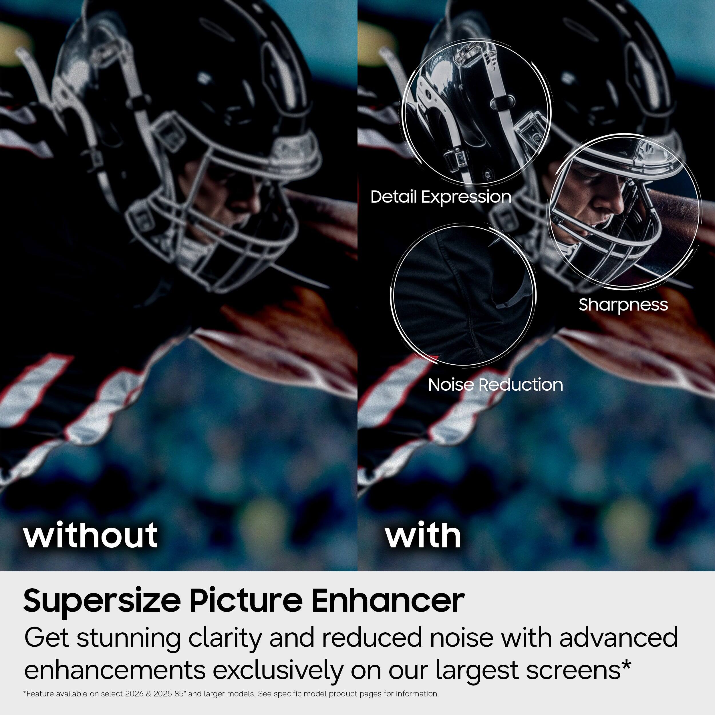Detail Expression Sharpness Noise Reduction without with Supersize Picture Enhancer Get stunning clarity and reduced noise with advanced enhancements exclusively on our largest screens* "Feature available on select 2026 & 2025 RS and larger models See specific model product pages for information