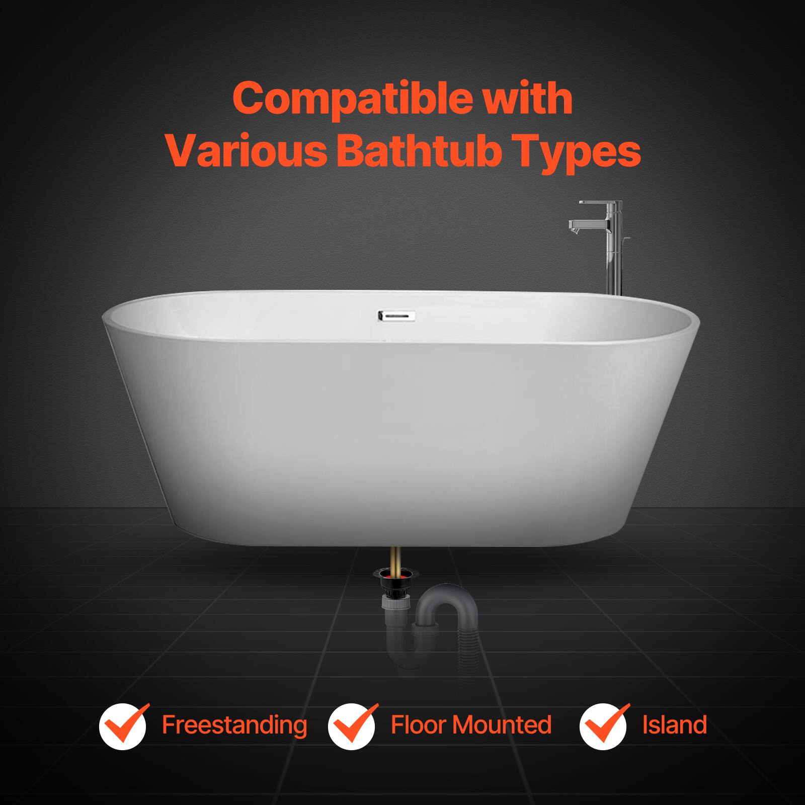 Compatible with Various Bathtub Types

- Freestanding
- Floor Mounted
- Island