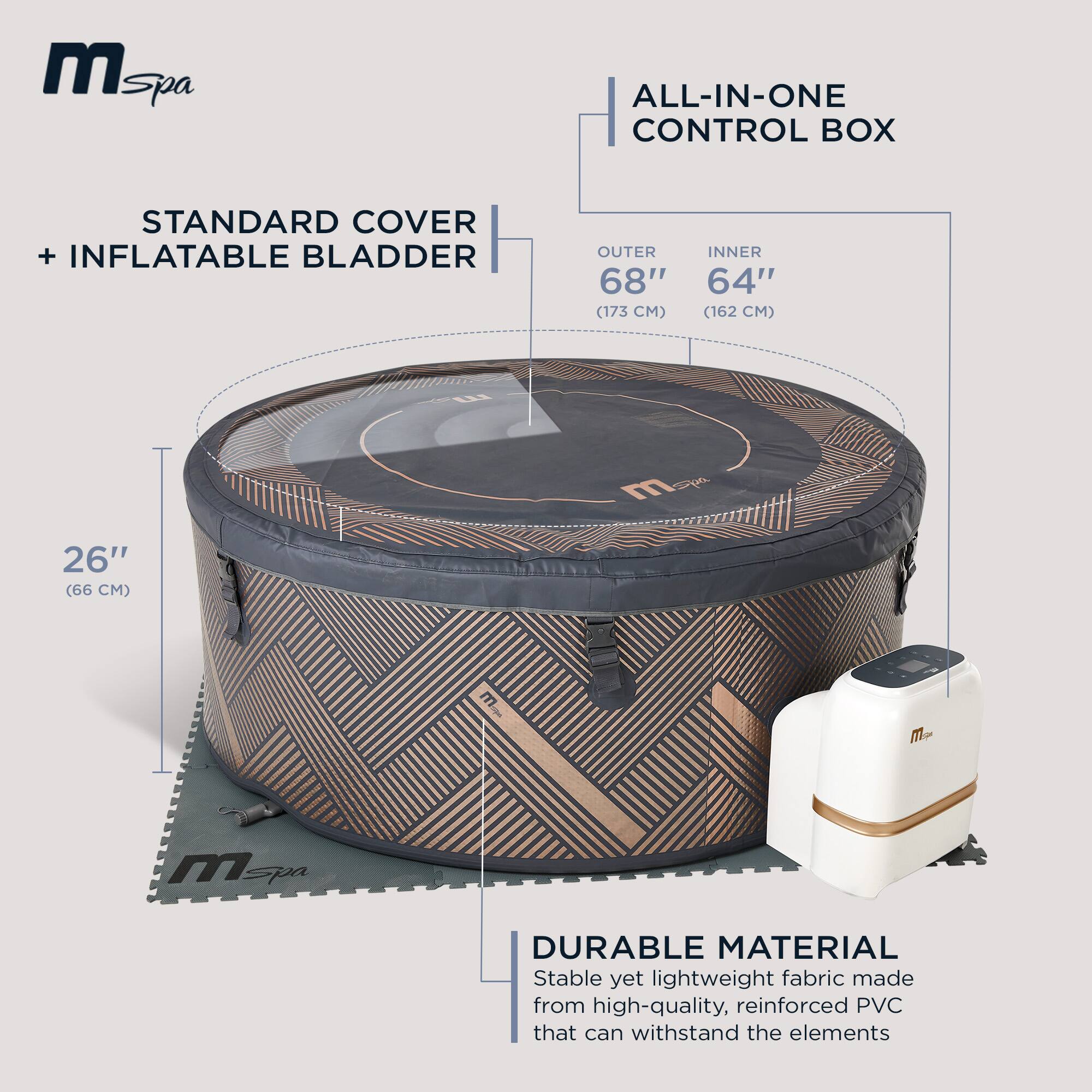 **mSpa**

**ALL-IN-ONE CONTROL BOX**

**STANDARD COVER + INFLATABLE BLADDER**

- OUTER: 68" (173 CM)
- INNER: 64" (162 CM)
- HEIGHT: 26" (66 CM)

**DURABLE MATERIAL**
Stable yet lightweight fabric made from high-quality, reinforced PVC that can withstand the elements