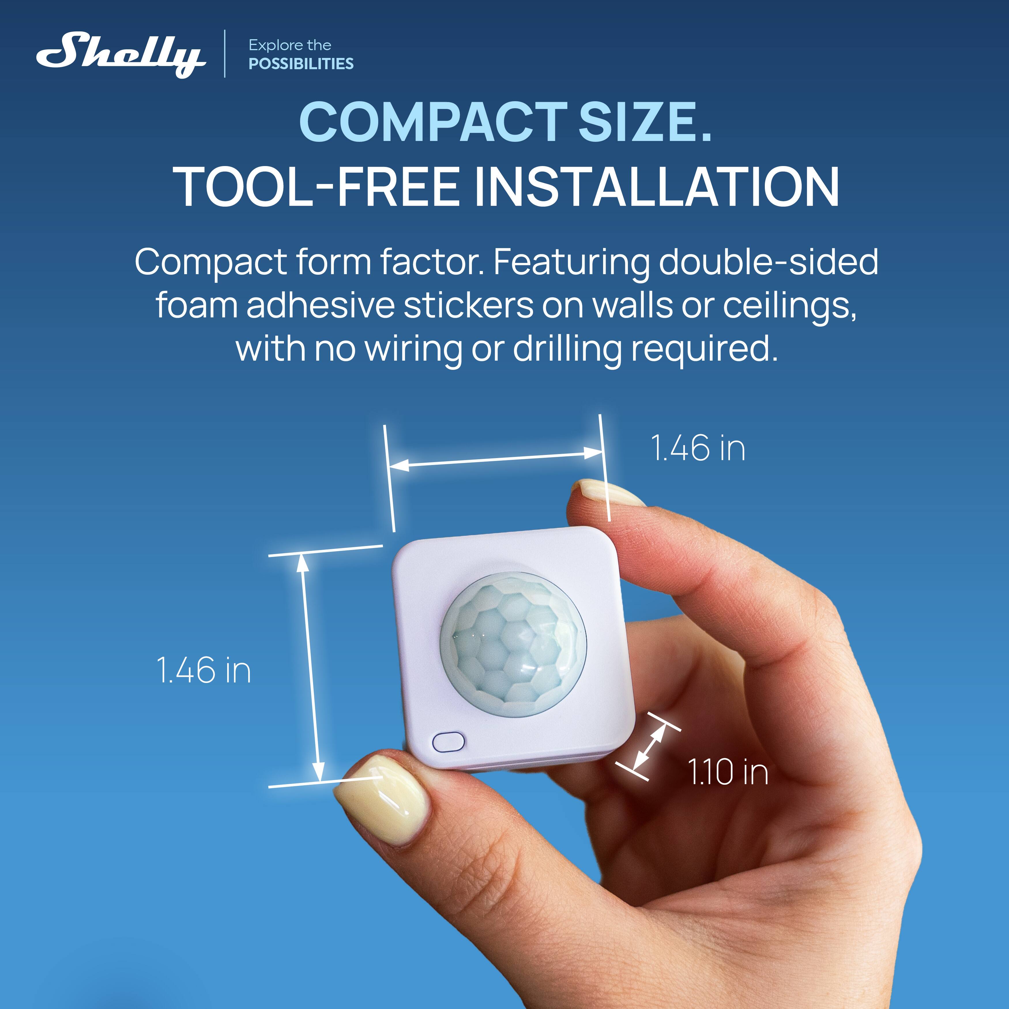 Explore the Shelly POSSIBILITIES

COMPACT SIZE. TOOL-FREE INSTALLATION

Compact form factor. Featuring double-sided foam adhesive stickers on walls or ceilings, with no wiring or drilling required.

1.46 in
1.46 in
1.10 in