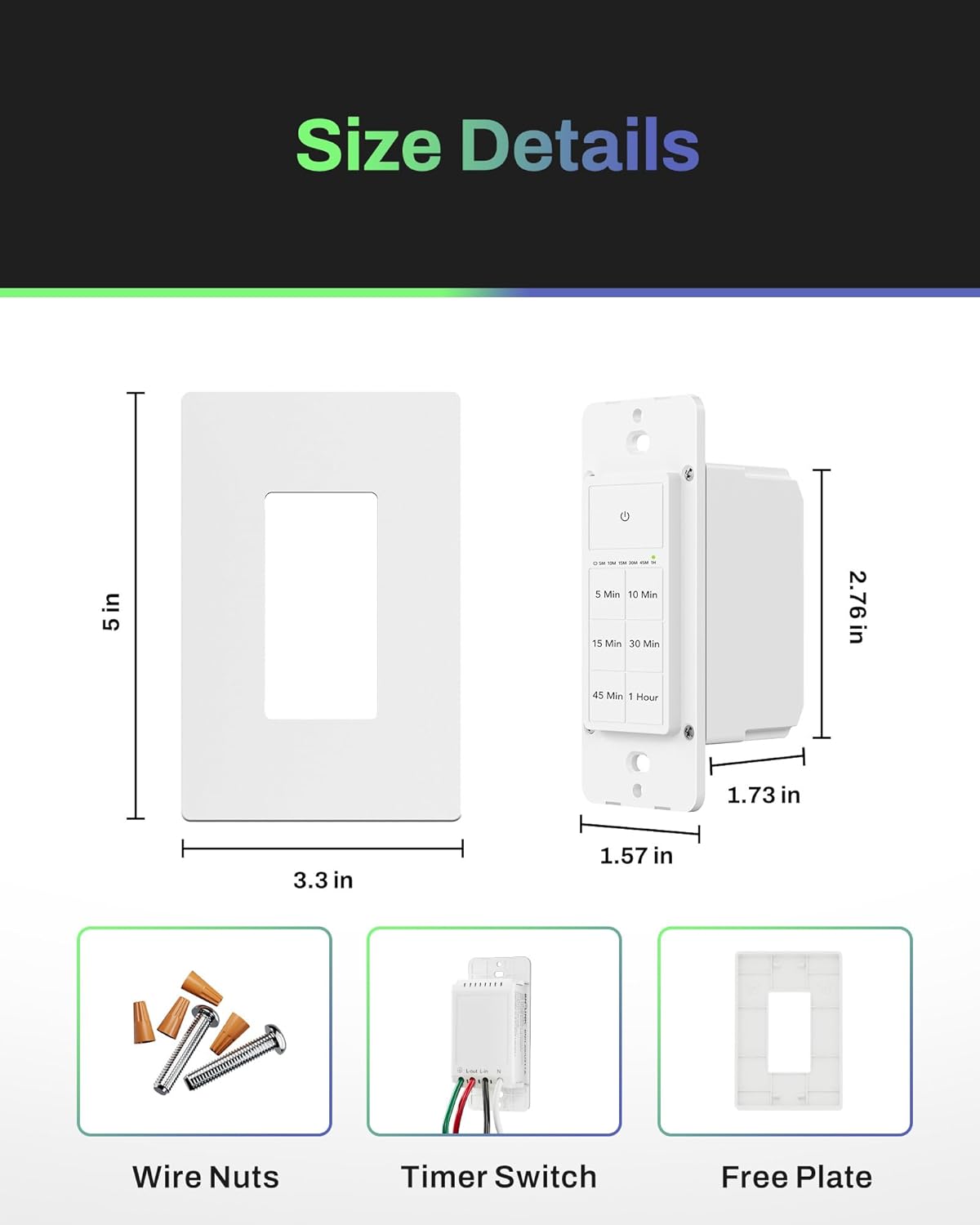 Size Details

- 5 in
- 3.3 in
- 2.76 in
- 1.73 in
- 1.57 in

Wire Nuts
Timer Switch
Free Plate