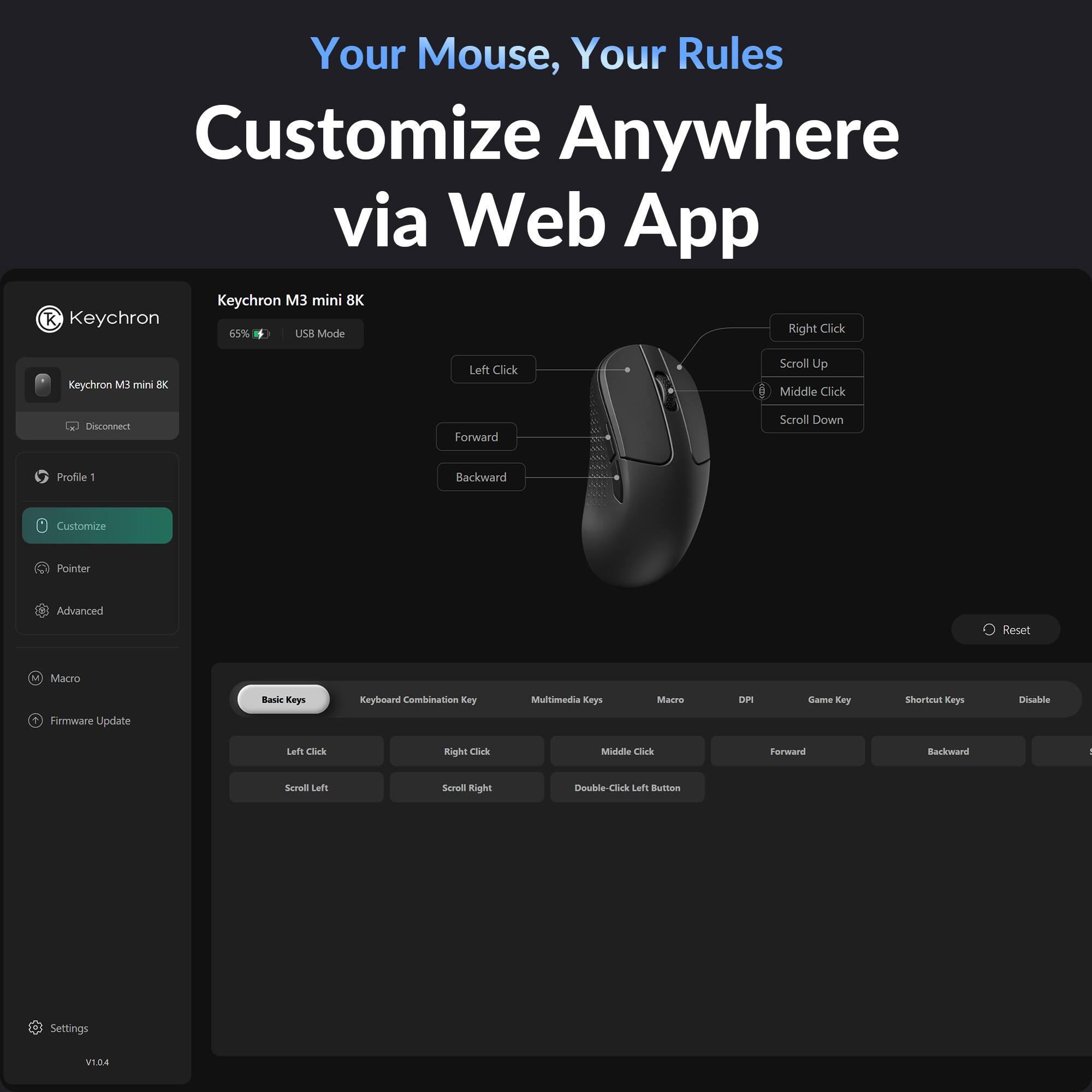 Your Mouse, Your Rules  
Customize Anywhere via Web App  

Keychron M3 mini 8K  
65% USB Mode  

Left Click  
Forward  
Backward  

Right Click  
Scroll Up  
Middle Click  
Scroll Down  

Customize Pointer  
Advanced  
Macro  
Firmware Update  

Basic Keys  
Left Click  
Right Click  
Scroll Left  
Scroll Right  

Keyboard Combination Key  
Multimedia Keys  
Macro  
DPI  
Game Key  
Shortcut Keys  
Disable  

Double-Click Left Button  

Settings  
V1.04