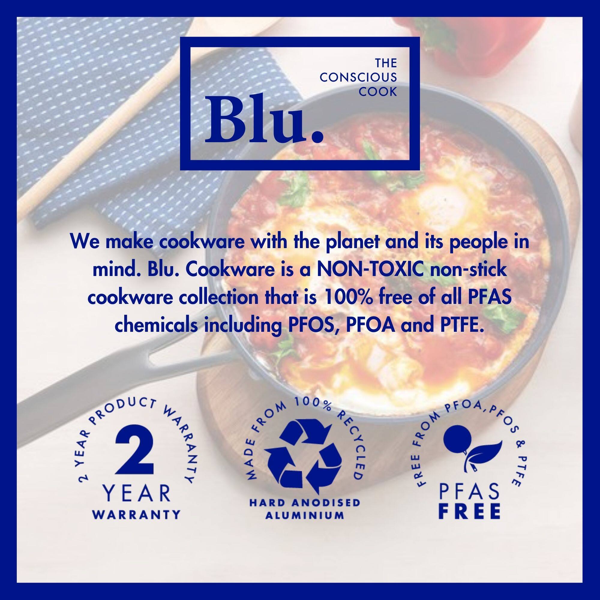 **THE CONSCIOUS COOK**

**Blu.**

We make cookware with the planet and its people in mind. Blu. Cookware is a NON-TOXIC non-stick cookware collection that is 100% free of all PFAS chemicals including PFOS, PFOA and PTFE.

- 2 YEAR PRODUCT WARRANTY
- MADE FROM 100% RECYCLED HARD ANODISED ALUMINIUM
- FREE FROM PFOS, PFOA & PTFE
- PFAS FREE