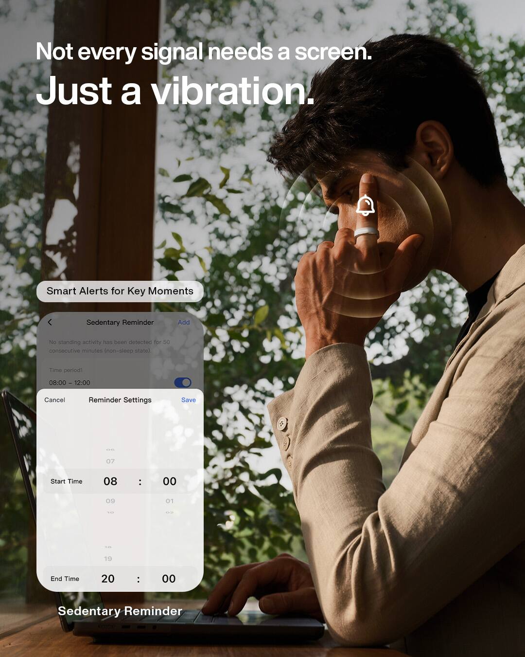 Not every signal needs a screen. Just a vibration.

Smart Alerts for Key Moments

Sedentary Reminder
Add

No standing activity has been detected for 50 consecutive minutes (non-sleep state).

Time period1
08:00 - 12:00

Cancel
Reminder Settings
Save

Start Time
08 : 00

End Time
20 : 00

Sedentary Reminder