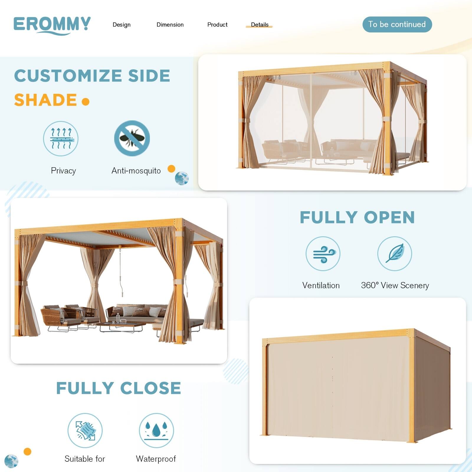 EROMMY

Design | Dimension | Product | Details

CUSTOMIZE SIDE SHADE

- Privacy
- Anti-mosquito

FULLY OPEN

- Ventilation
- 360° View Scenery

FULLY CLOSE

- Suitable for
- Waterproof

To be continued
