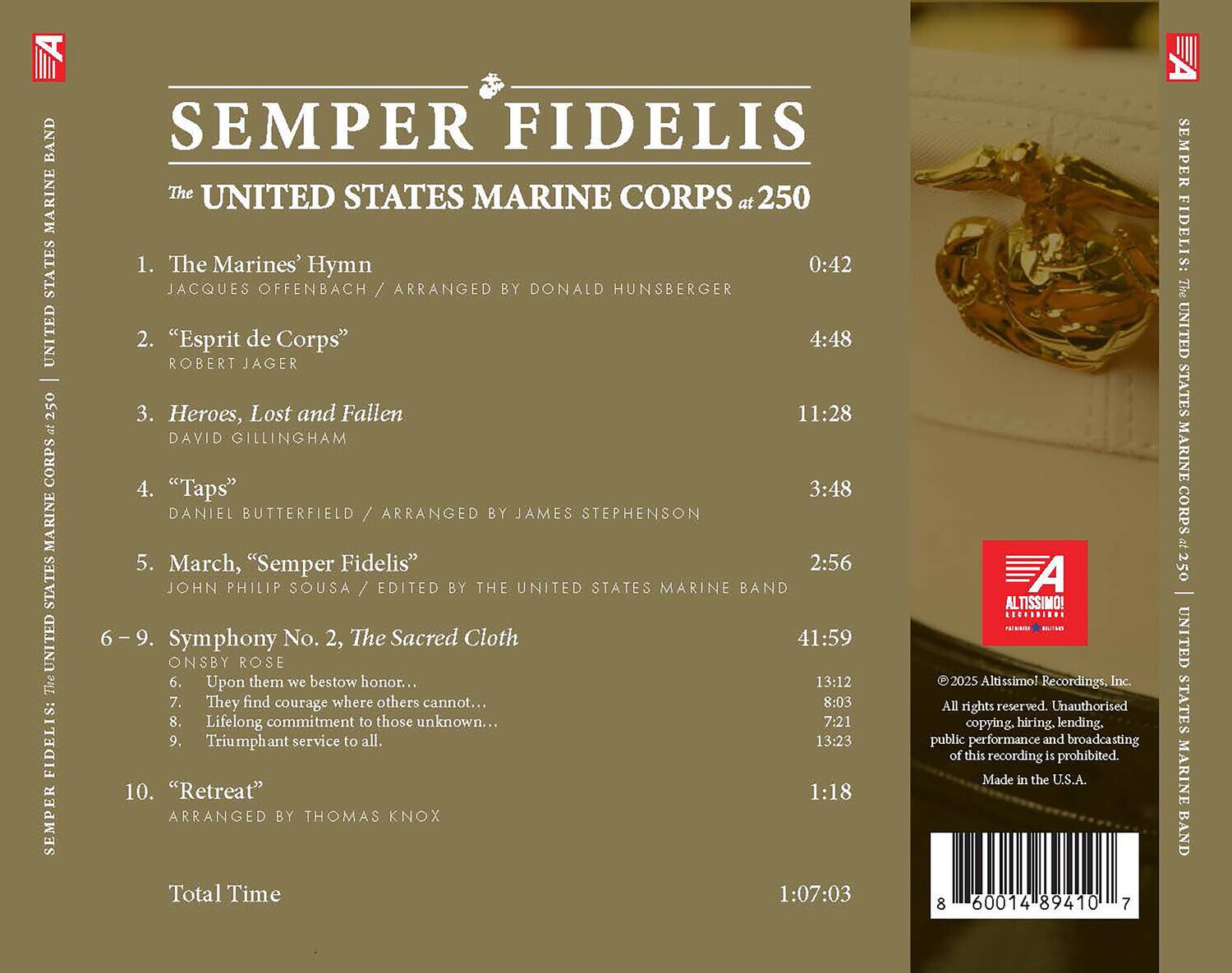 **SEMPER FIDELIS**  
**The UNITED STATES MARINE CORPS at 250**

1. **The Marines' Hymn**  
   JACQUES OFFENBACH / ARRANGED BY DONALD HUNSBERGER  
   0:42

2. **"Esprit de Corps"**  
   ROBERT JAGER  
   4:48

3. **Heroes, Lost and Fallen**  
   DAVID GILLINGHAM  
   11:28

4. **"Taps"**  
   DANIEL BUTTERFIELD / ARRANGED BY JAMES STEPHENSON  
   3:48

5. **March, "Semper Fidelis"**  
   JOHN PHILIP SOUSA / EDITED BY THE UNITED STATES MARINE BAND  
   2:56

6-9. **Symphony No. 2, The Sacred Cloth**  
   ONSBY ROSE  
   6. Upon them we bestow honor...  
   13:12  
   7. They find courage where others cannot...  
   8:03  
   8. Lifelong commitment