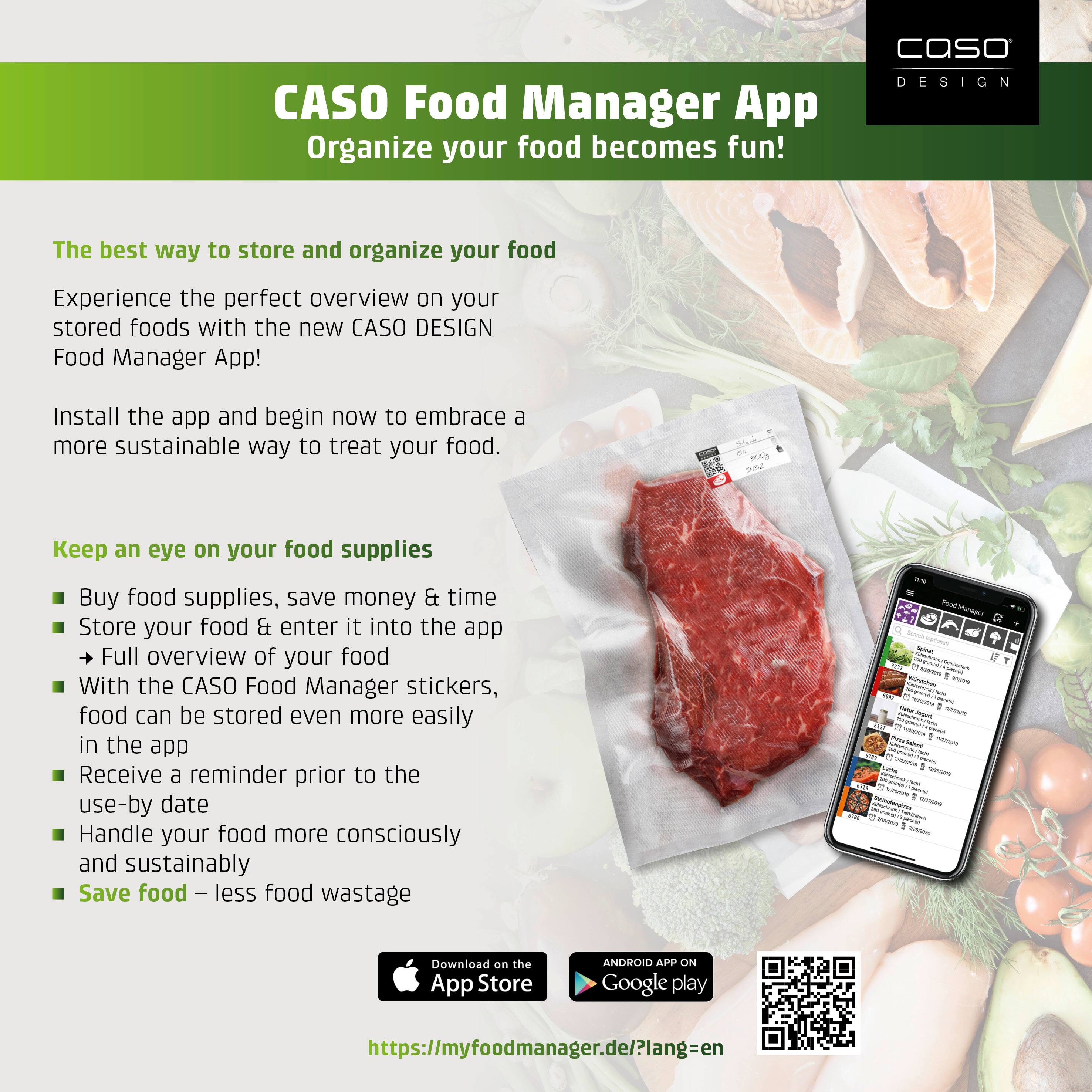 CASO Food Manager App  
Organize your food becomes fun!

The best way to store and organize your food  
Experience the perfect overview on your stored foods with the new CASO DESIGN Food Manager App!  
Install the app and begin now to embrace a more sustainable way to treat your food.

Keep an eye on your food supplies  
- Buy food supplies, save money & time  
- Store your food & enter it into the app  
- Full overview of your food  
- With the CASO Food Manager stickers, food can be stored even more easily in the app  
- Receive a reminder prior to the use-by date  
- Handle your food more consciously and sustainably  
- Save food – less food wastage  

Download on the App Store  
ANDROID APP ON Google play  
https://myfoodmanager.de/?lang=en