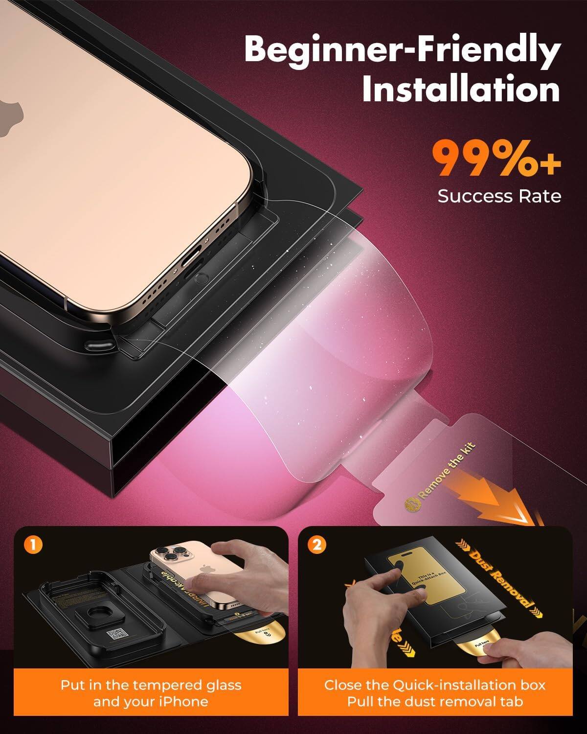 Beginner-Friendly Installation  
99%+ Success Rate  

1. Put in the tempered glass and your iPhone  
2. Close the Quick-installation box  
   Pull the dust removal tab