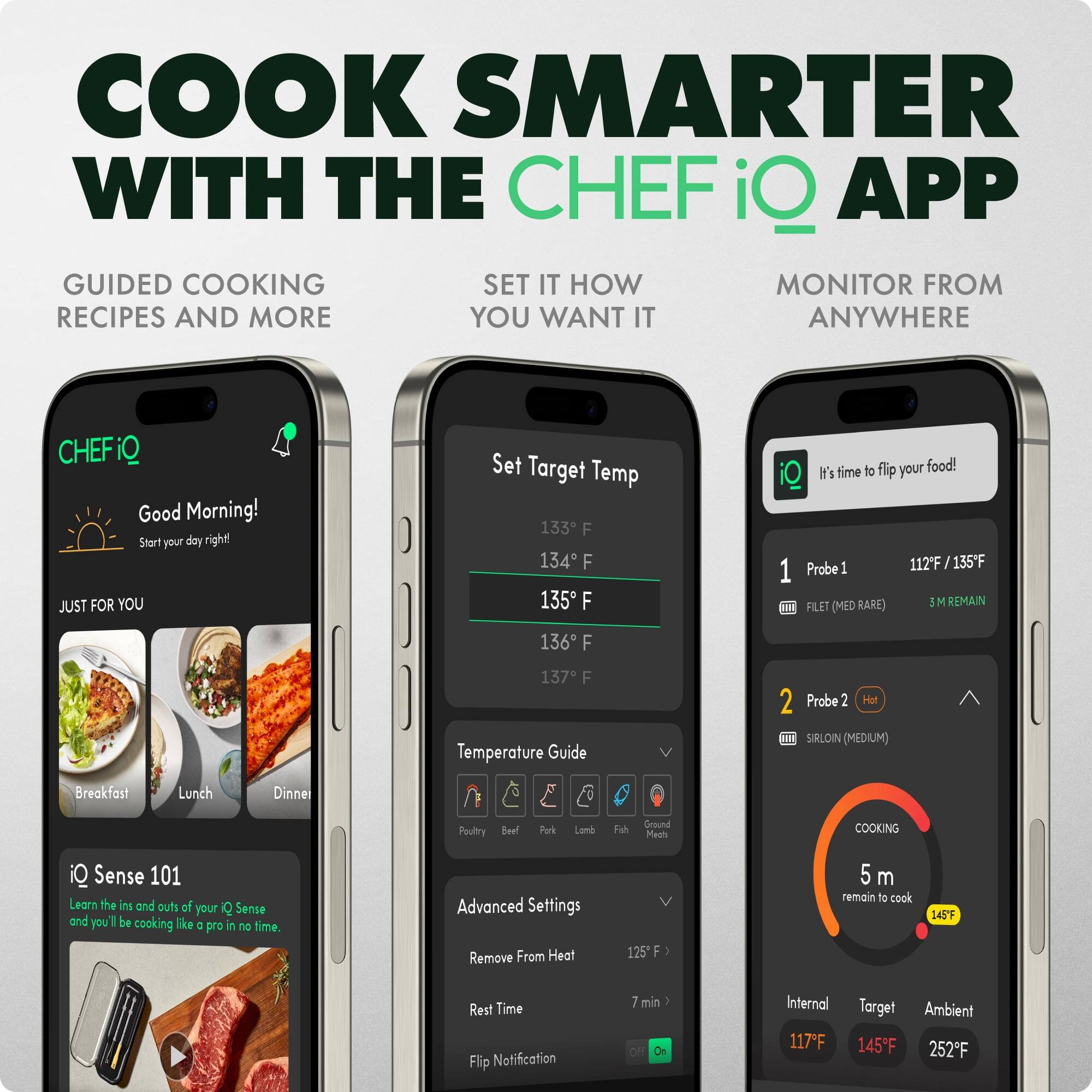 COOK SMARTER WITH THE CHEF iQ APP

GUIDED COOKING
RECIPES AND MORE

SET IT HOW
YOU WANT IT

MONITOR FROM
ANYWHERE

Good Morning!
Start your day right!

JUST FOR YOU
Breakfast
Lunch
Dinner

CHEFiQ

iQ Sense 101
Learn the ins and outs of iQ Sense and you'll be cooking like a pro in no time.

Advanced Settings
Remove From Heat
Rest Time
Flip Notification

Set Target Temp
133°F
134°F
135°F
136°F
137°F

Temperature Guide
Poultry
Beef
Pork
Lamb
Fish
Ground Meat

Probe 1
FILET (MED RARE)
112°F / 135°F
3 M REMAIN

Probe 2
SIRLOIN (MEDIUM)
Hot

COOKING
5 m remain to cook
145°F

Internal
117°F
Target
145°F
Ambient
252°F
