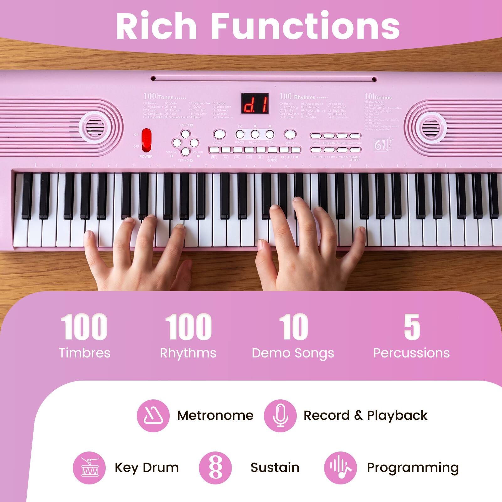 Rich Functions

100 Tones  
100 Rhythms  
10 Demo Songs  
5 Percussions  
Metronome  
Record & Playback  
Key Drum  
88 Sustain  
Programming