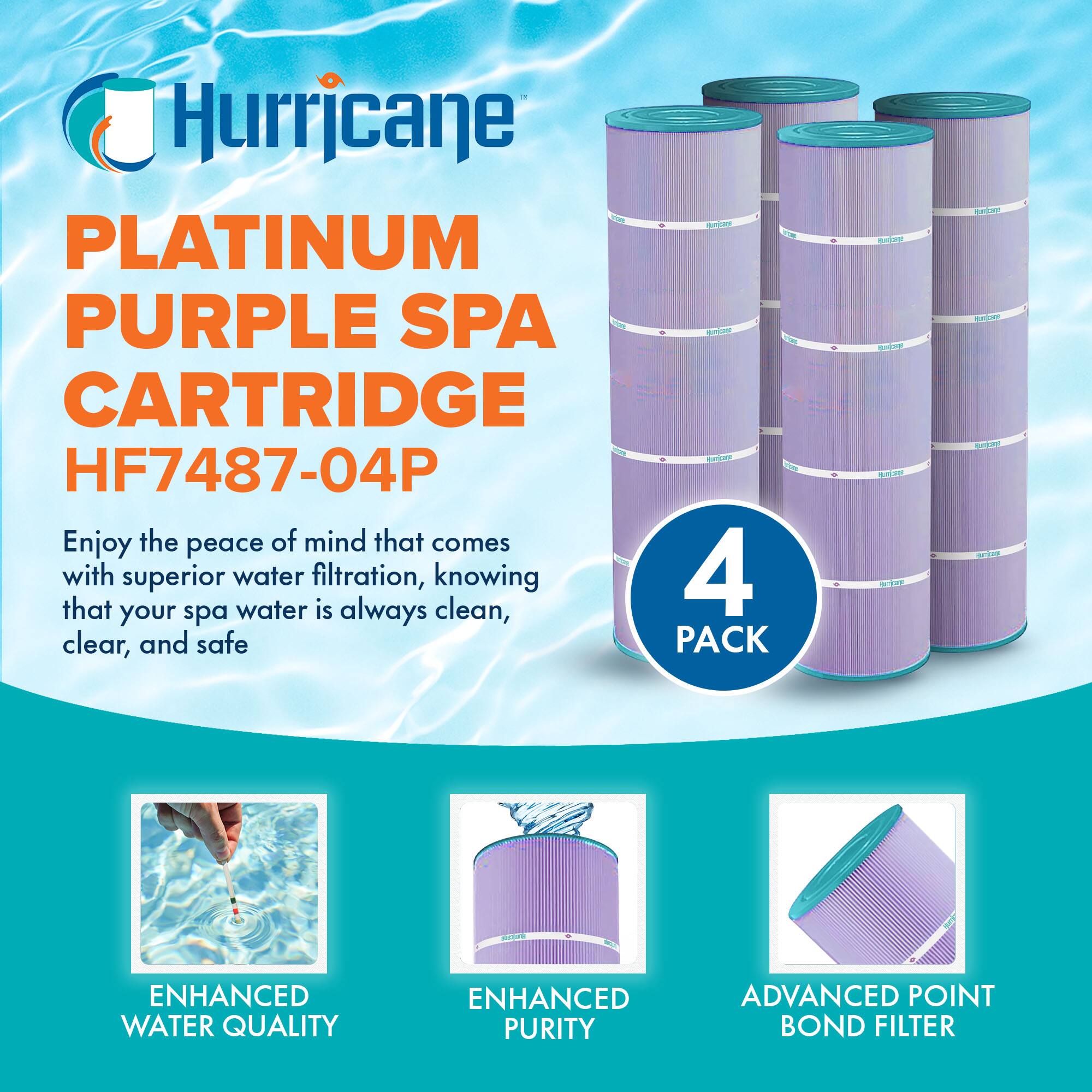 Hurricane  
PLATINUM PURPLE SPA CARTRIDGE  
HF7487-04P  

Enjoy the peace of mind that comes with superior water filtration, knowing that your spa water is always clean, clear, and safe  

4 PACK  

ENHANCED WATER QUALITY  
ENHANCED PURITY  
ADVANCED POINT BOND FILTER