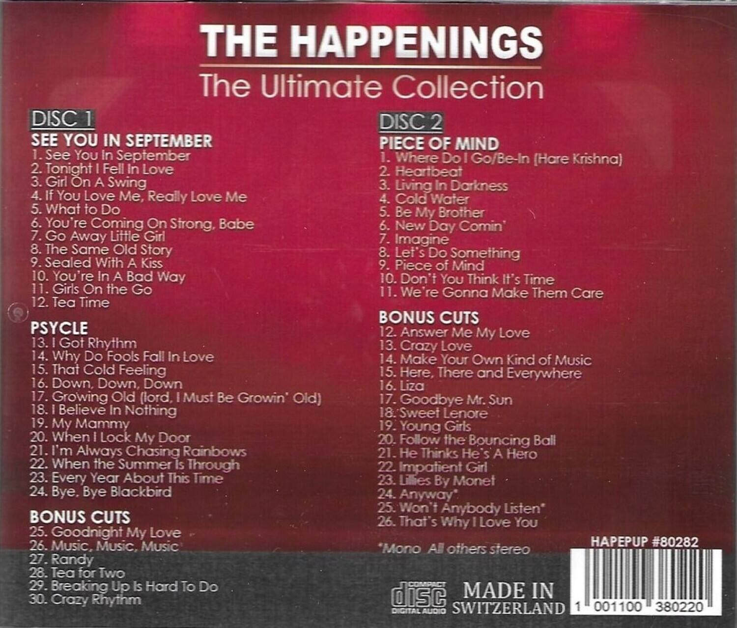 **THE HAPPENINGS**  
The Ultimate Collection

**DISC 1**  
SEE YOU IN SEPTEMBER  
1. See You In September  
2. Tonight I Fell In Love  
3. Girl On A Swing  
4. If You Love Me, Really Love Me  
5. What to Do  
6. You're Coming On Strong, Babe  
7. Go Away Little Girl  
8. The Same Old Story  
9. Sealed With A Kiss  
10. You're In A Bad Way  
11. Girls On the Go  
12. Tea Time  

**PSYCLE**  
13. I Got Rhythm  
14. Why Do Fools Fall In Love  
15. That Cold Feeling  
16. Down, Down, Down  
17. Growing Old (lord, I Must Be Grown) Old  
18. I Believe In Nothing  
19. My Mammy  
20. When I Lock My Door  
21. I'm Always Chasing Rainbows  
22. When the Summer Is Through  
23. Every Year About This Time  
24. Bye, Bye Blackbird  

**BONUS CUTS**  
25. Goodnight My Love  
26
