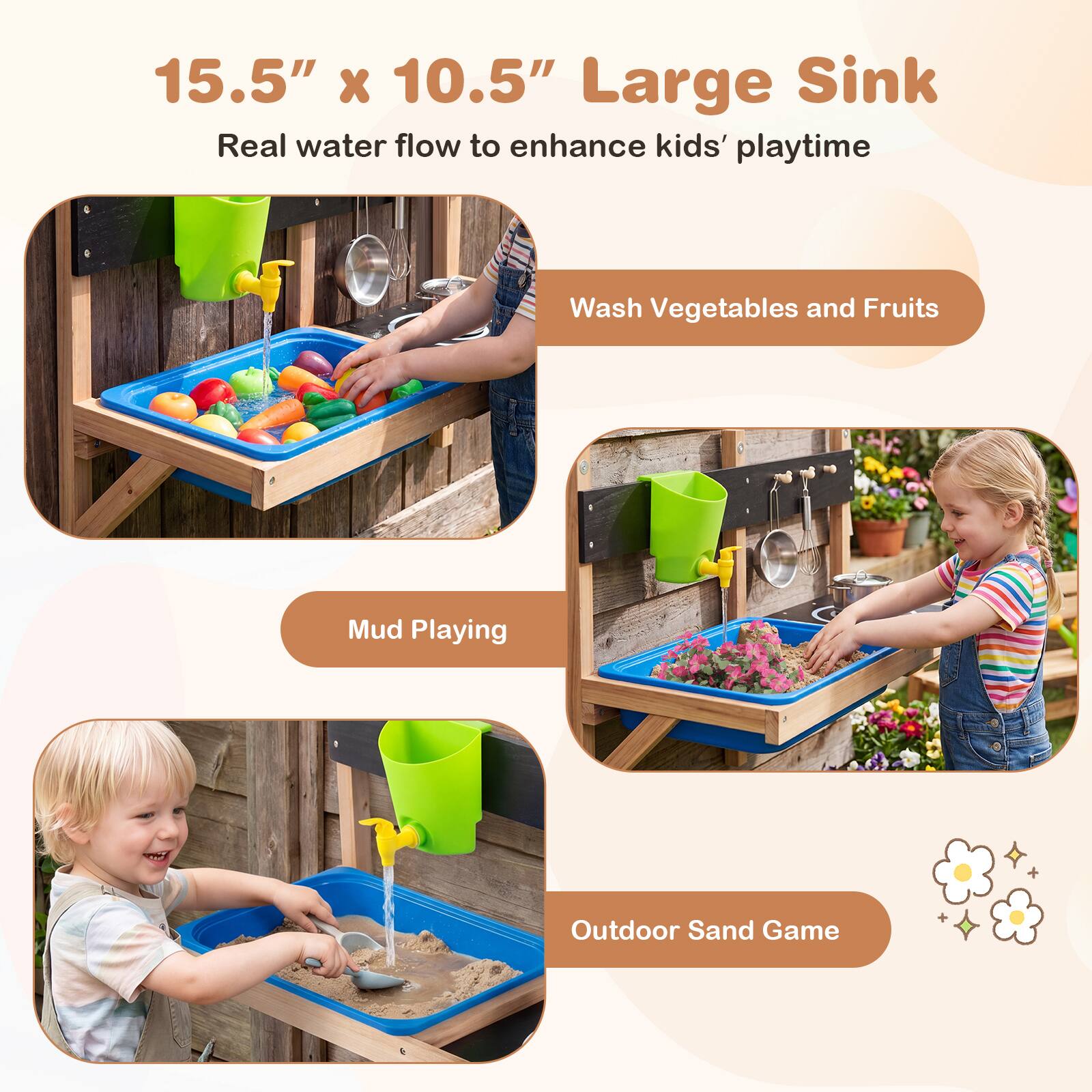 15.5" x 10.5" Large Sink  
Real water flow to enhance kids' playtime

- Wash Vegetables and Fruits
- Mud Playing
- Outdoor Sand Game