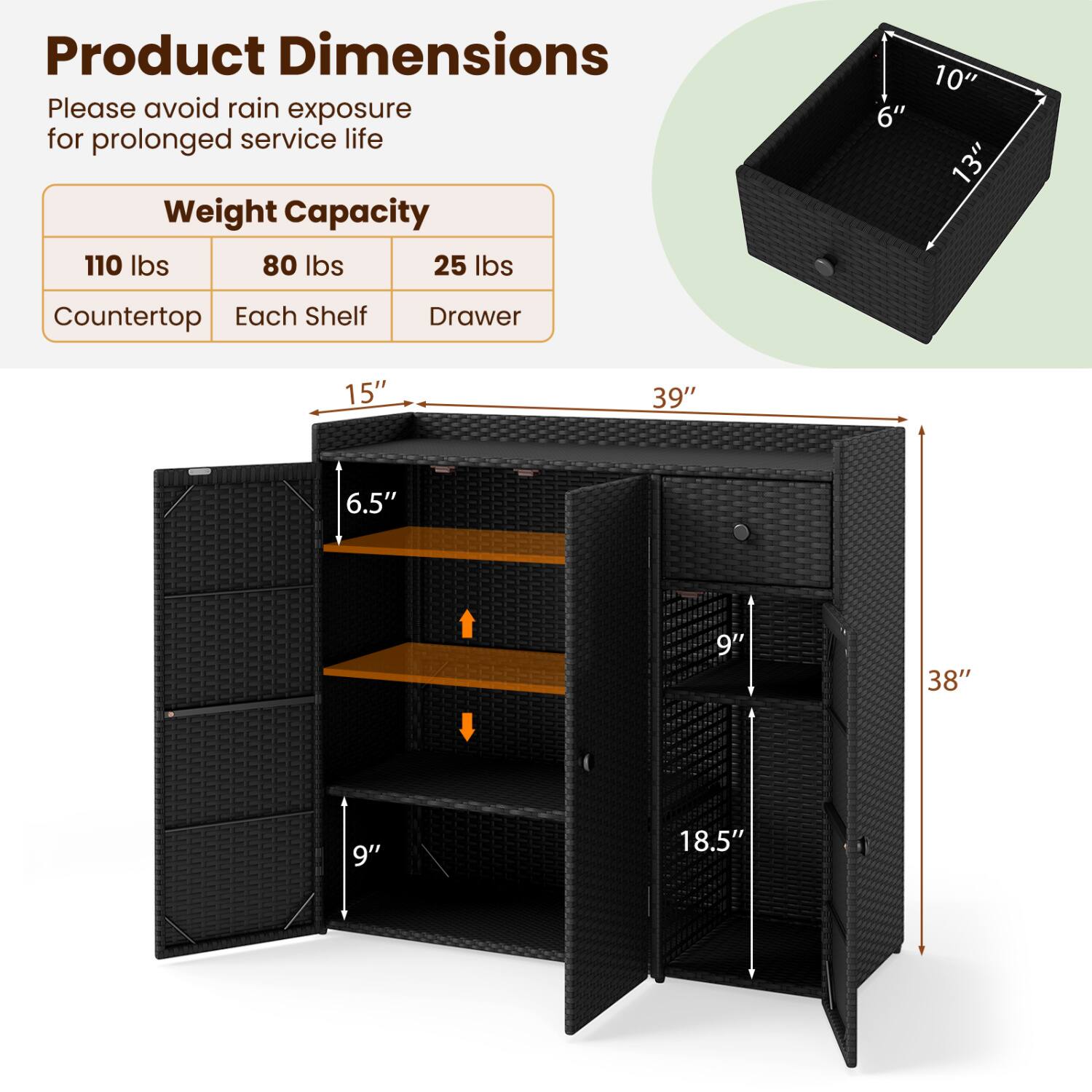 Product Dimensions  
Please avoid rain exposure for prolonged service life  

Weight Capacity  
110 lbs 80 lbs 25 lbs  
Counter top Each Shelf Drawer  

10" 6" 13"  
15" 6.5" 9"  
39" 9" 38" 18.5"