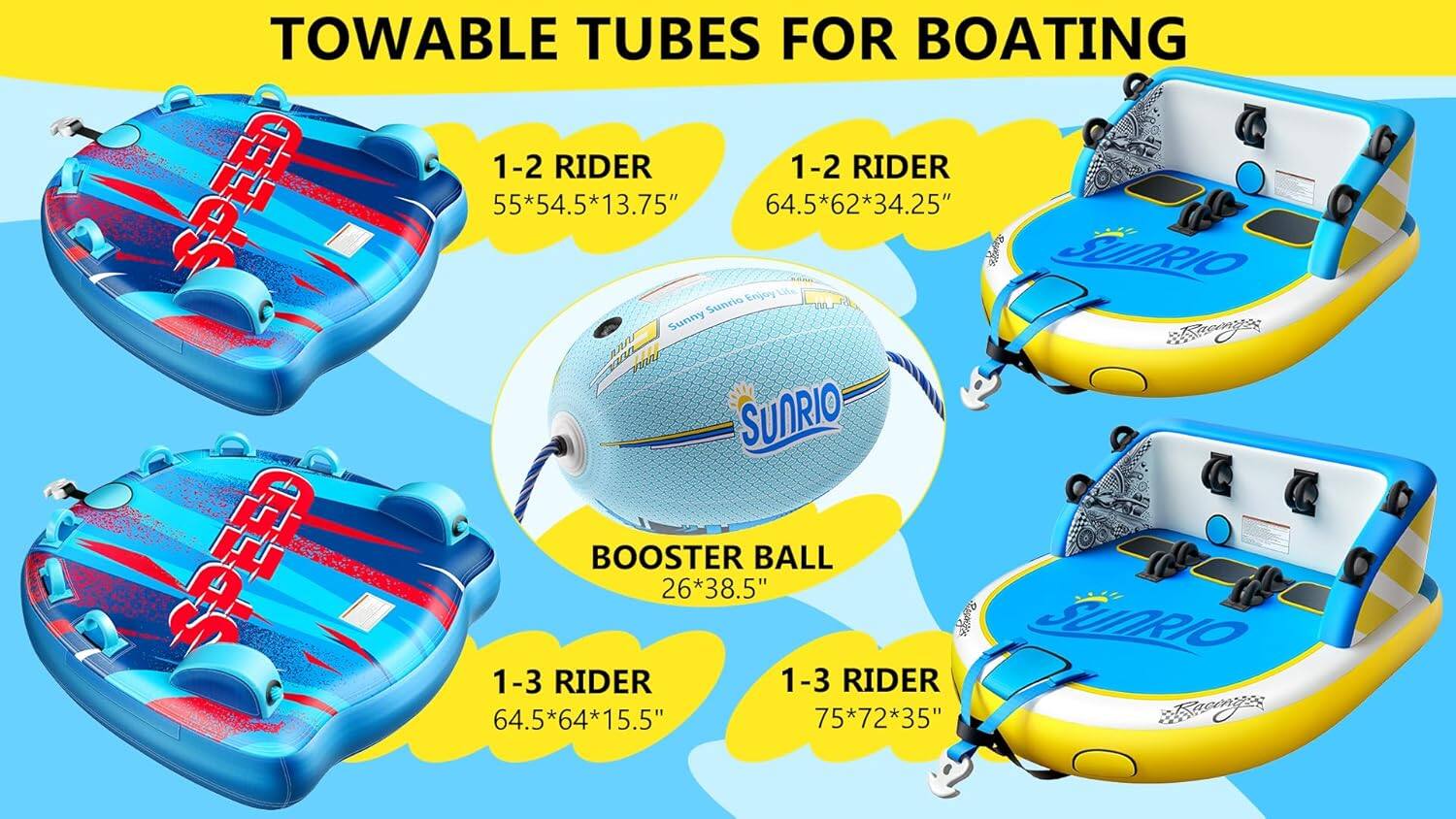 Towable Tubes for Boating

1-2 Rider: 55" x 54.3" x 13.75"
1-2 Rider: 64.5" x 62" x 34.25"

Sunrio Booster Ball: 26" x 38.5"

1-3 Rider: 64.5" x 64" x 15.5"
1-3 Rider: 75" x 72" x 35"