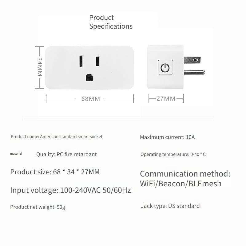 Product Specifications

- Product name: American standard smart socket
- Material: PC fire retardant
- Product size: 68 * 34 * 27MM
- Input voltage: 100-240VAC 50/60Hz
- Product net weight: 50g
- Maximum current: 10A
- Operating temperature: 0-40 °C
- Communication method: WiFi/Beacon/BLEmesh
- Jack type: US standard