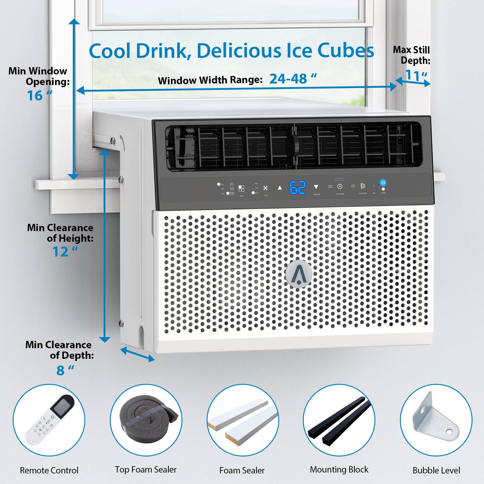 Cool Drink, Delicious Ice Cubes

Max Still Depth: 11"

Window Width Range: 24-48"

Min Window Opening: 16"

Min Clearance of Height: 12"

Min Clearance of Depth: 8"

- Remote Control
- Top Foam Sealer
- Foam Sealer
- Mounting Block
- Bubble Level