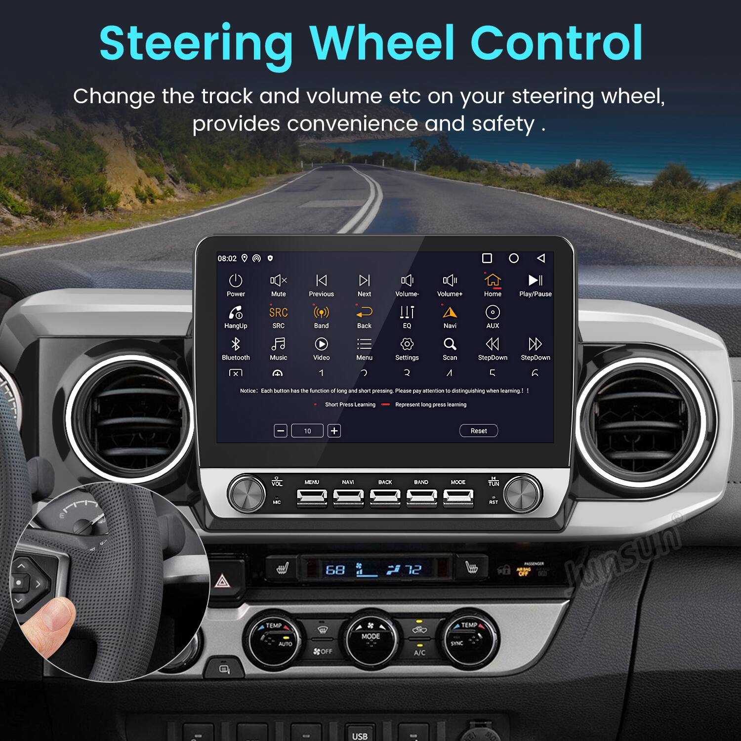 Steering Wheel Control  
Change the track and volume etc on your steering wheel, provides convenience and safety.

08:02  
Power  
Hangup  
Mute  
SRC  
SNC  
Previous  
Next  
SRC  
Band  
Back  
Navi  
Home  
Play/Pause  
Bluetooth  
Music  
Video  
Menu  
Settings  
Scan  
StepDown  
StepDown  
1  
A/C  
Notue  
Eare  
Sound  
has  
m  
nAan  
- kong  
sham  
pressing  
Pasne  
- T  
- -  
distinguishing  
uwthan  
learning  
I  
SAST  
PS  
learning  
Represent  
long  
ae  
learning  
10  
+  
Reset  
-  
TEMP  
AUTO  
MENU  
BACK  
MODE  
OFF  
BIND  
12  
A/C  
MODE  
TEMP  
SYNC  
TUN  
Junsun  
USB