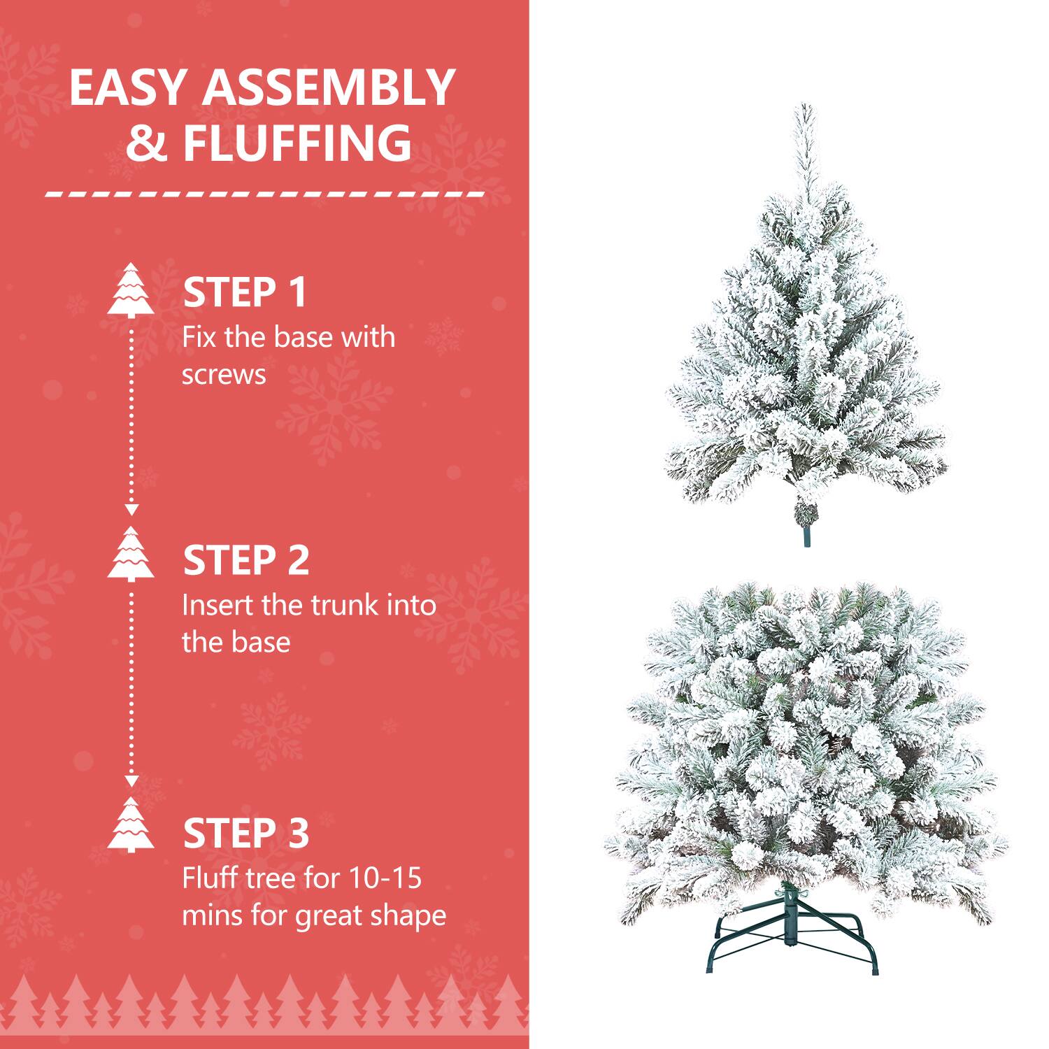 EASY ASSEMBLY & FLUFFING

STEP 1  
Fix the base with screws

STEP 2  
Insert the trunk into the base

STEP 3  
Fluff tree for 10-15 mins for great shape
