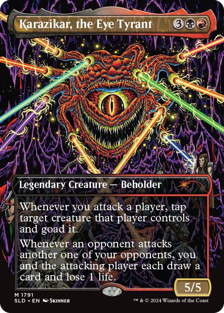 Karazikar, the Eye Tyrant  
3 Legendary Creature - Beholder  
Whenever you attack a player, tap target creature that player controls and goad it. Whenever an opponent attacks another one of your opponents, you and the attacking player each draw a card and lose 1 life.  
5/5  
1791 SLD EN SKINNER  
TM & © 2024 Wizards of the Coast