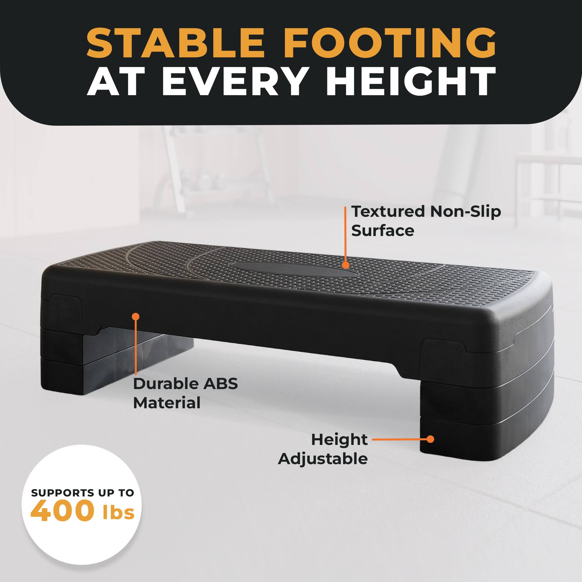 STABLE FOOTING AT EVERY HEIGHT

Textured Non-Slip Surface

Durable ABS Material

Height Adjustable

SUPPORTS UP TO 400 lbs