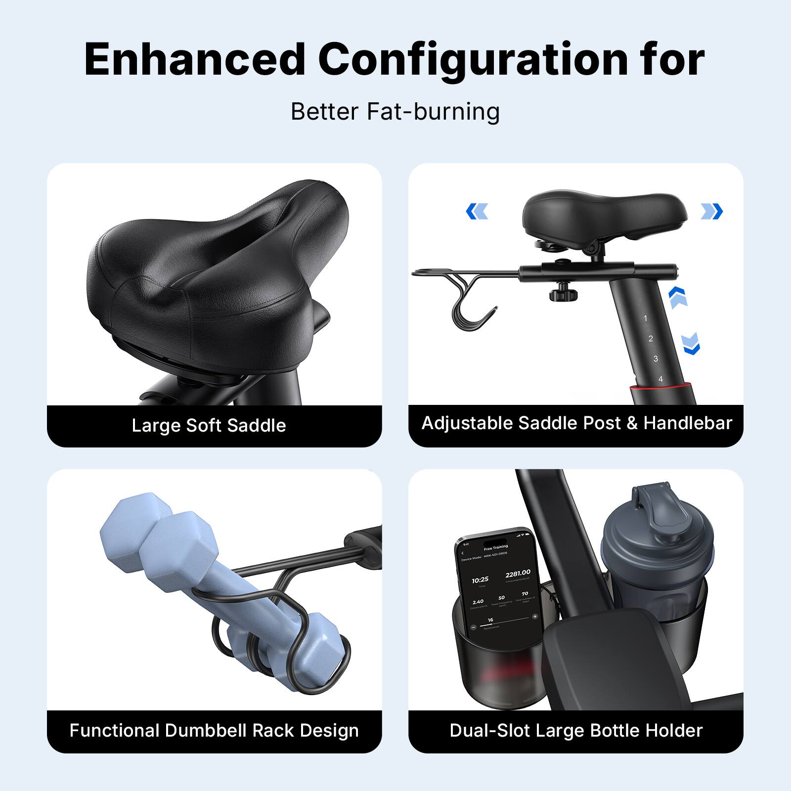 Enhanced Configuration for Better Fat-burning

1. Large Soft Saddle
2. Adjustable Saddle Post & Handlebar
3. Functional Dumbbell Rack Design
4. Dual-Slot Large Bottle Holder